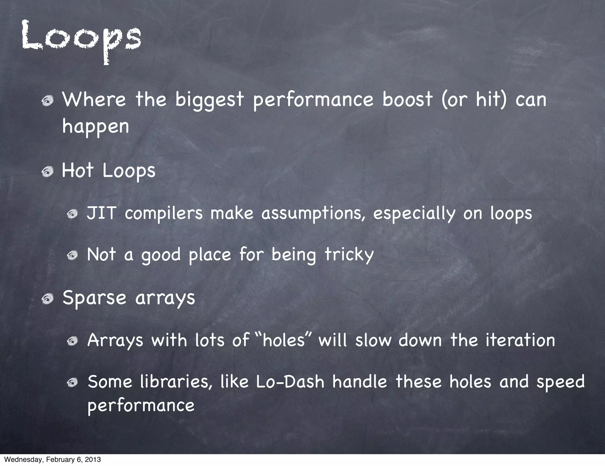 Loops
                Where the biggest performance boost (or hit) can
                happen

                Hot Loops
                       JIT compilers make assumptions, especially on loops

                       Not a good place for being tricky

                Sparse arrays
                       Arrays with lots of “holes” will slow down the iteration

                       Some libraries, like Lo-Dash handle these holes and speed
                       performance

Wednesday, February 6, 2013
 