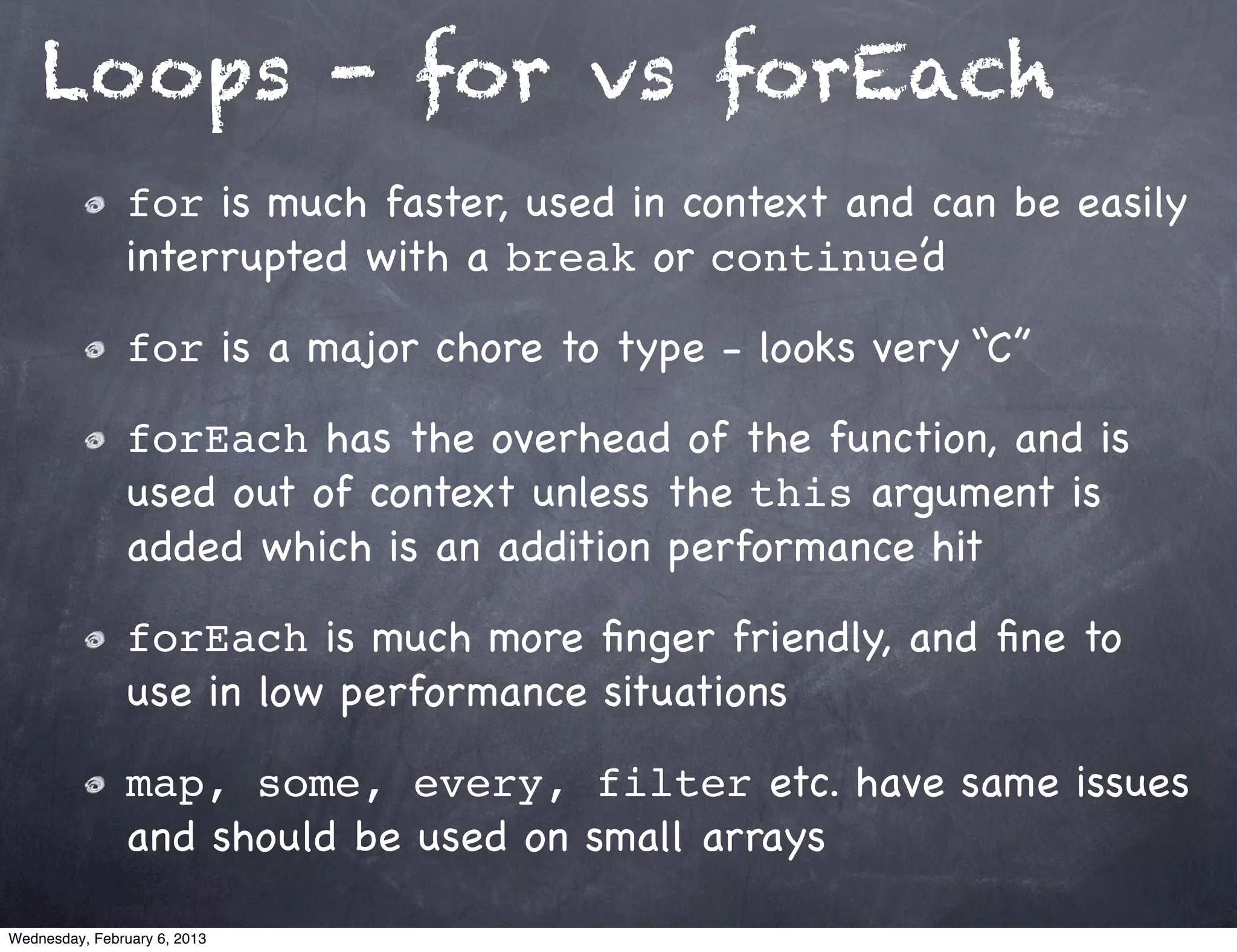 Loops - for vs forEach
                for is much faster, used in context and can be easily
                interrupted with a break or continue’d

                for is a major chore to type - looks very “C”

                forEach has the overhead of the function, and is
                used out of context unless the this argument is
                added which is an addition performance hit

                forEach is much more ﬁnger friendly, and ﬁne to
                use in low performance situations

                map, some, every, filter etc. have same issues
                and should be used on small arrays

Wednesday, February 6, 2013
 