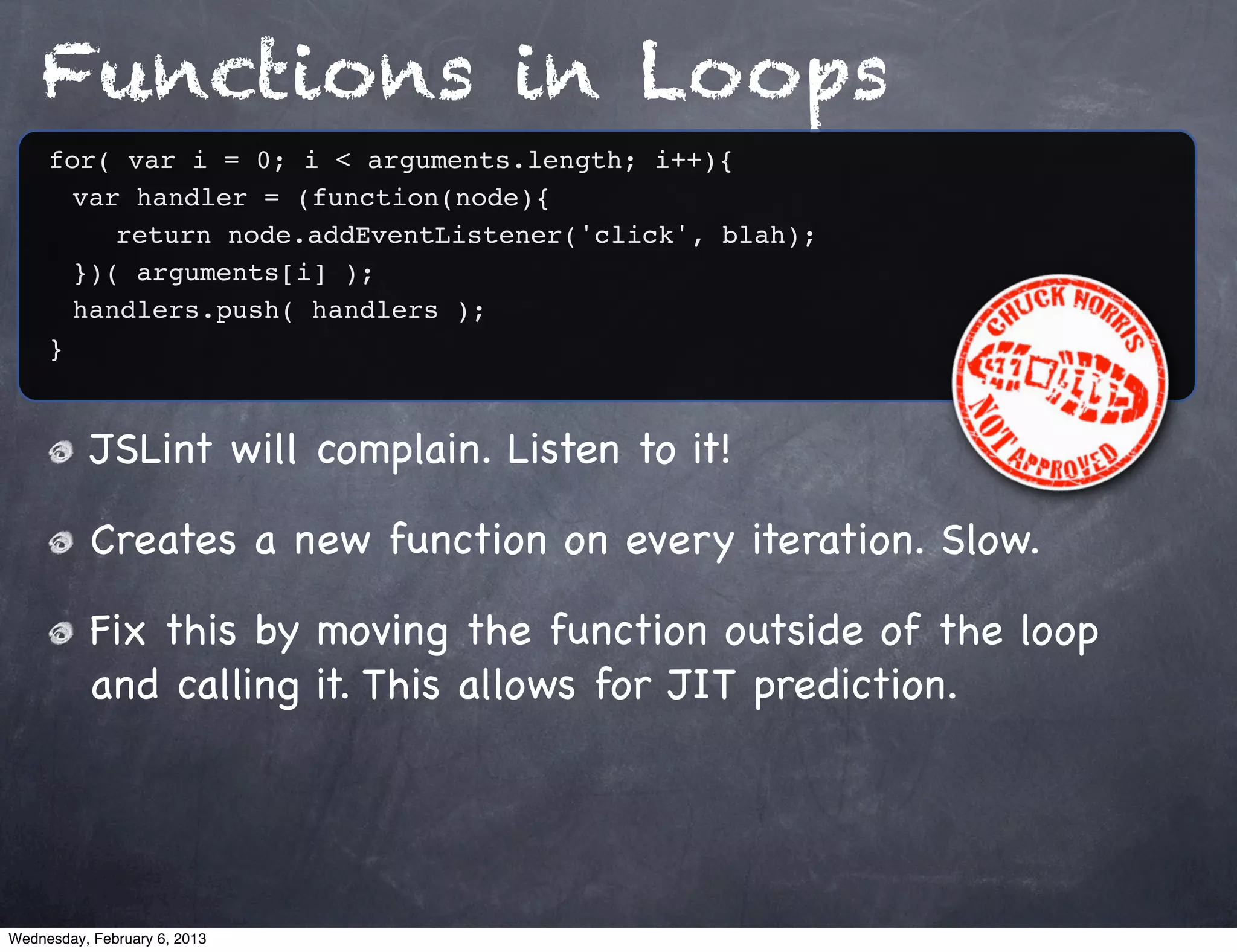 Functions in Loops
     for( var i = 0; i < arguments.length; i++){
     ! var handler = (function(node){
     ! ! return node.addEventListener('click', blah);
     ! })( arguments[i] );
     ! handlers.push( handlers );
     }



           JSLint will complain. Listen to it!

           Creates a new function on every iteration. Slow.

           Fix this by moving the function outside of the loop
           and calling it. This allows for JIT prediction.




Wednesday, February 6, 2013
 