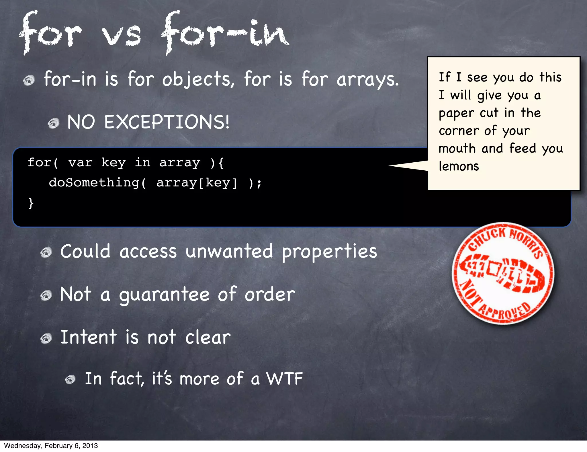 for vs for-in
           for-in is for objects, for is for arrays.   If I see you do this
                                                       I will give you a
                                                       paper cut in the
                  NO EXCEPTIONS!                       corner of your
                                                       mouth and feed you
      for( var key in array ){                         lemons
         doSomething( array[key] );
      }


                Could access unwanted properties

                Not a guarantee of order

                Intent is not clear
                       In fact, it’s more of a WTF


Wednesday, February 6, 2013
 