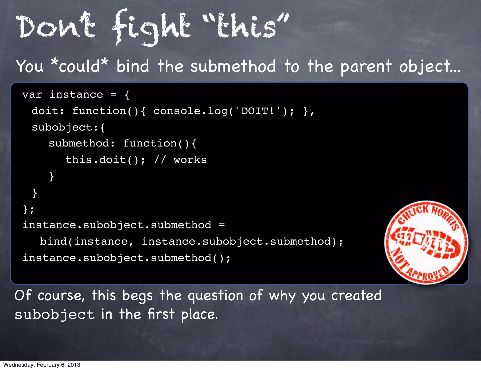 Don’t ﬁght “this”
    You *could* bind the submethod to the parent object...
      var instance = {
      ! doit: function(){ console.log('DOIT!'); },
      ! subobject:{
      ! ! submethod: function(){
      ! ! ! this.doit(); // works
      !! }
      !}
      };
      instance.subobject.submethod =
         bind(instance, instance.subobject.submethod);
      instance.subobject.submethod();


   Of course, this begs the question of why you created
   subobject in the ﬁrst place.


Wednesday, February 6, 2013
 