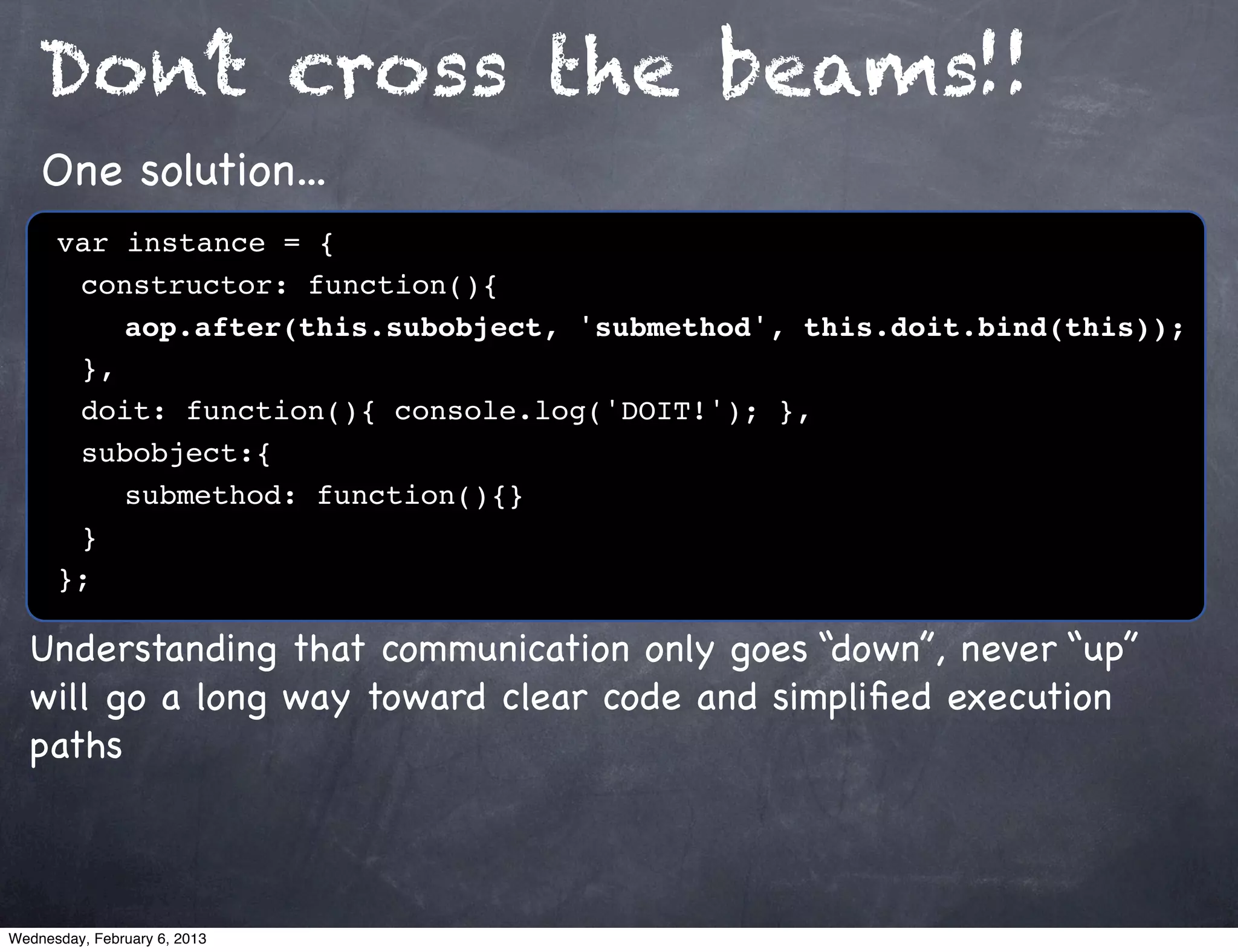 Don’t cross the beams!!
    One solution...
      var instance = {
      ! constructor: function(){
      ! ! aop.after(this.subobject, 'submethod', this.doit.bind(this));
      ! },
      ! doit: function(){ console.log('DOIT!'); },
      ! subobject:{
      ! ! submethod: function(){}
      !}
      };

  Understanding that communication only goes “down”, never “up”
  will go a long way toward clear code and simpliﬁed execution
  paths



Wednesday, February 6, 2013
 