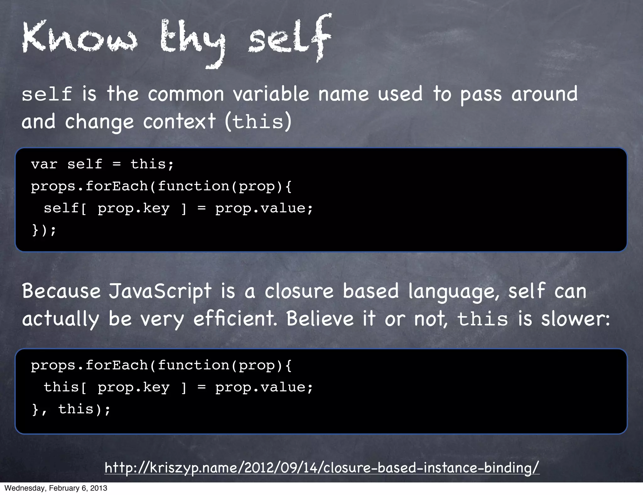 Know thy self
    self is the common variable name used to pass around
    and change context (this)
      var self = this;
      props.forEach(function(prop){
      ! self[ prop.key ] = prop.value;
      });



    Because JavaScript is a closure based language, self can
    actually be very efﬁcient. Believe it or not, this is slower:

      props.forEach(function(prop){
      ! this[ prop.key ] = prop.value;
      }, this);


                          http://kriszyp.name/2012/09/14/closure-based-instance-binding/
Wednesday, February 6, 2013
 