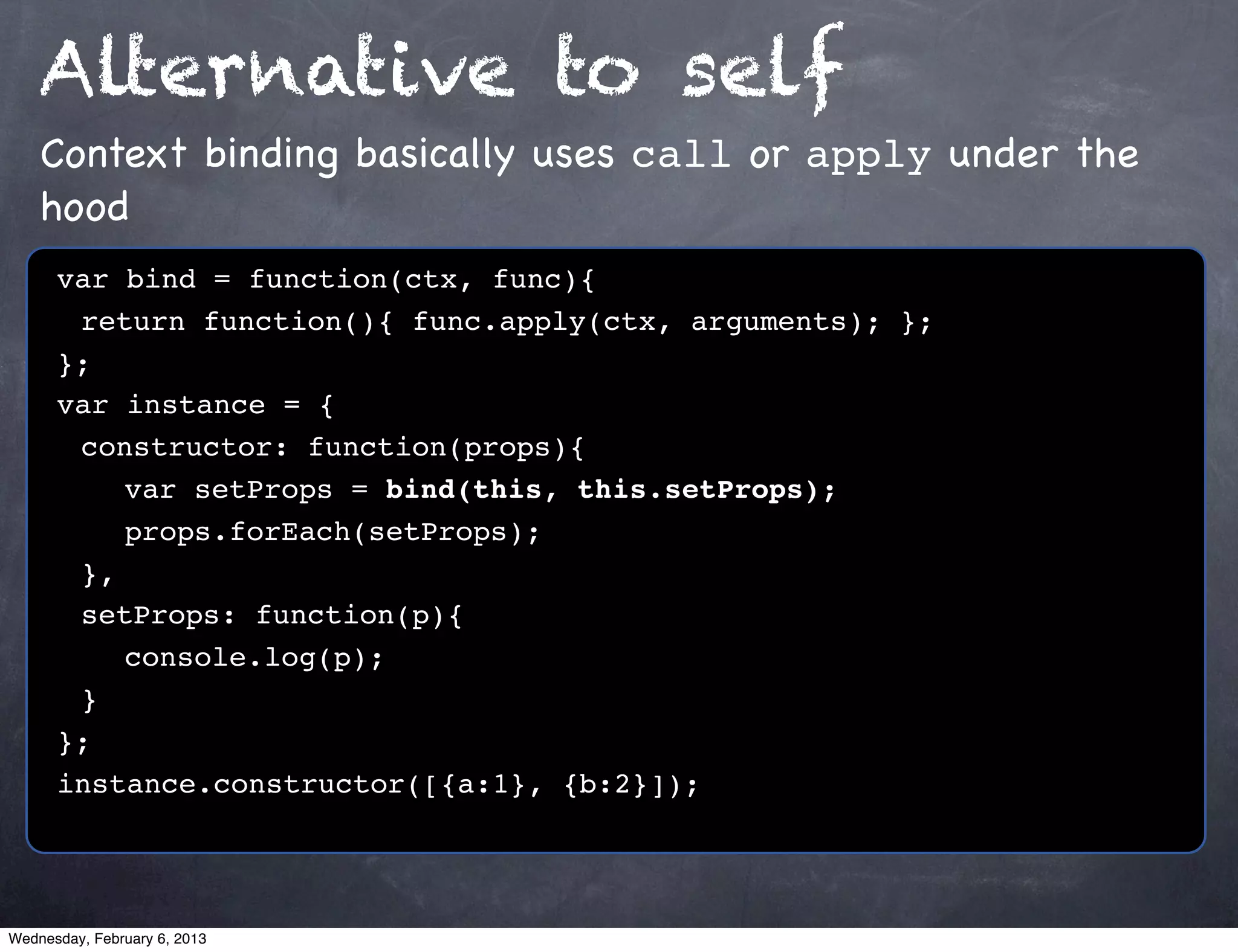 Alternative to self
    Context binding basically uses call or apply under the
    hood
      var bind = function(ctx, func){
      ! return function(){ func.apply(ctx, arguments); };
      };
      var instance = {
      ! constructor: function(props){
      ! ! var setProps = bind(this, this.setProps);
      ! ! props.forEach(setProps);
      ! },
      ! setProps: function(p){
      ! ! console.log(p);
      !}
      };
      instance.constructor([{a:1}, {b:2}]);




Wednesday, February 6, 2013
 