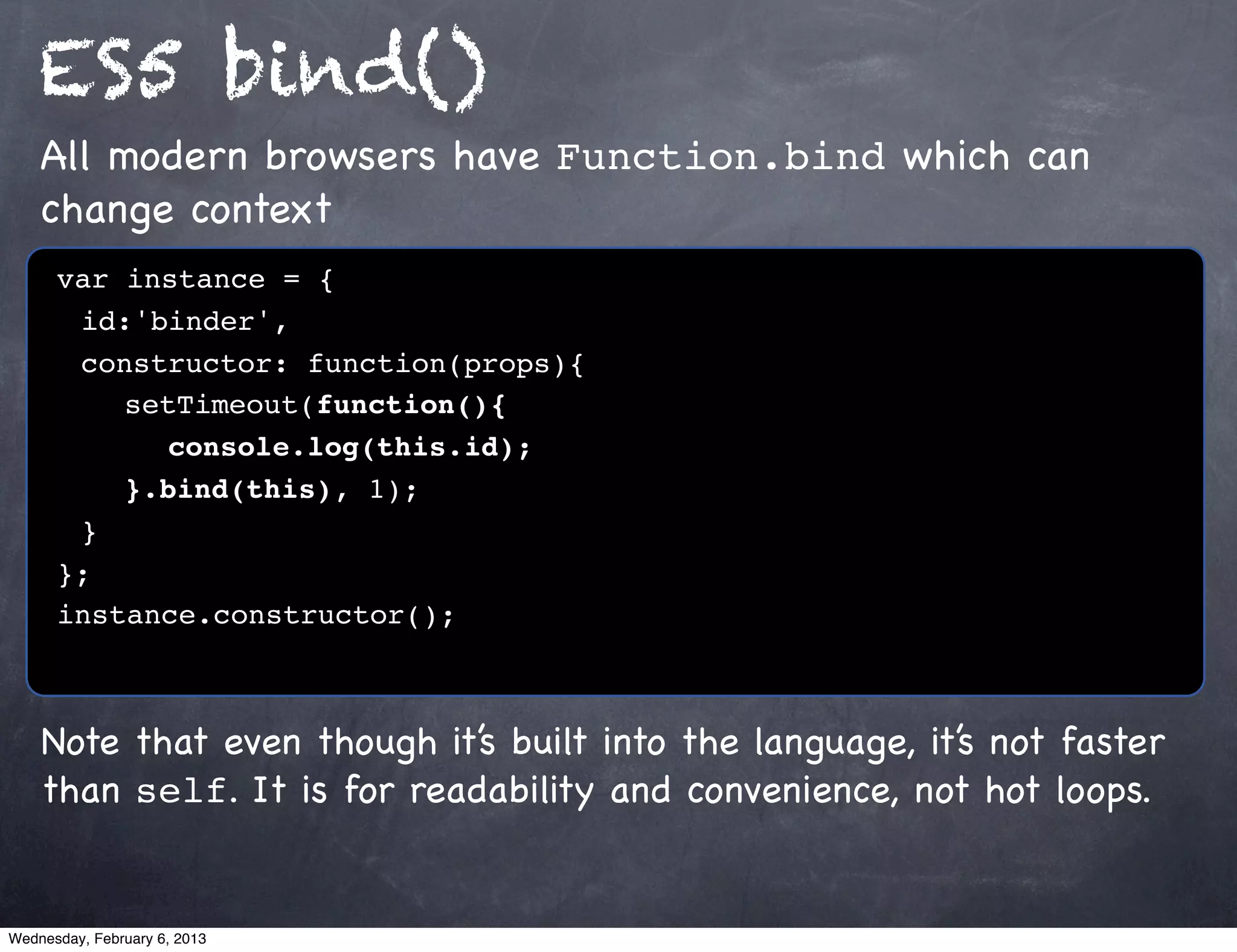 ES5 bind()
    All modern browsers have Function.bind which can
    change context
      var instance = {
      ! id:'binder',
      ! constructor: function(props){
      ! ! setTimeout(function(){
      ! ! ! console.log(this.id);!
      ! ! }.bind(this), 1);
      !}
      };
      instance.constructor();



    Note that even though it’s built into the language, it’s not faster
    than self. It is for readability and convenience, not hot loops.


Wednesday, February 6, 2013
 