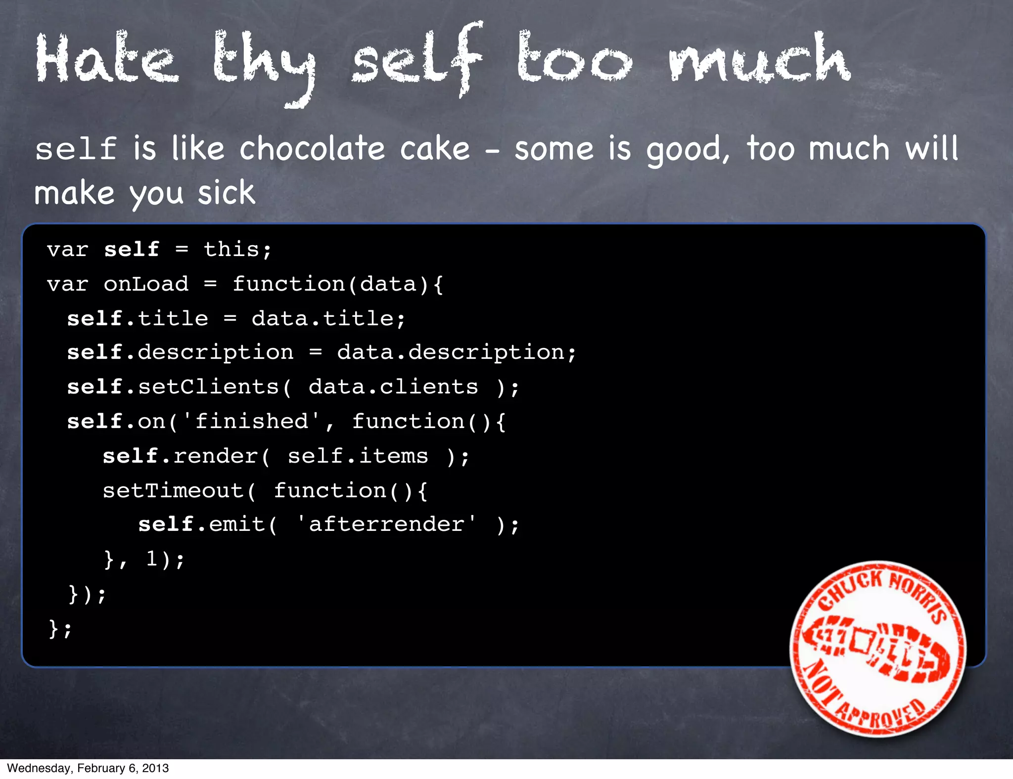 Hate thy self too much
    self is like chocolate cake - some is good, too much will
    make you sick
      var self = this;
      var onLoad = function(data){
      ! self.title = data.title;
      ! self.description = data.description;
      ! self.setClients( data.clients );
      ! self.on('finished', function(){
      ! ! self.render( self.items );
      ! ! setTimeout( function(){
      ! ! ! self.emit( 'afterrender' );!
      ! ! }, 1);
      ! });
      };




Wednesday, February 6, 2013
 