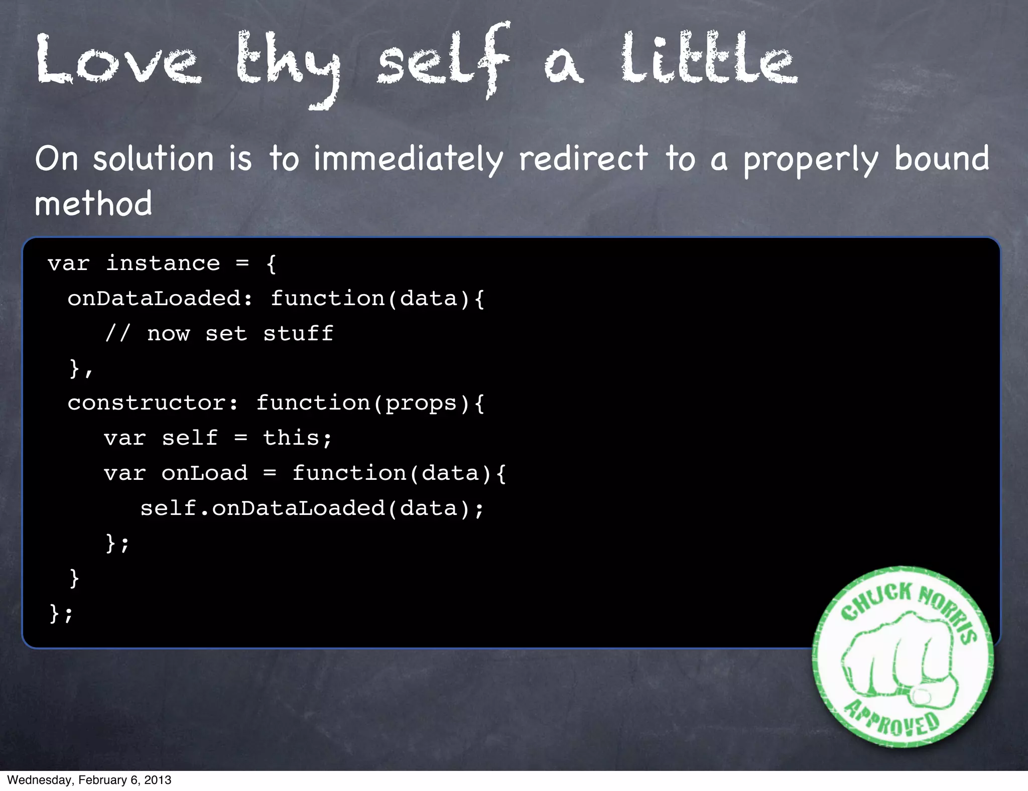 Love thy self a little
    On solution is to immediately redirect to a properly bound
    method
      var instance = {
      ! onDataLoaded: function(data){
      ! ! // now set stuff
      ! },
      ! constructor: function(props){
      ! ! var self = this;
      ! ! var onLoad = function(data){
      ! ! ! self.onDataLoaded(data);
      ! ! };
      !}
      };




Wednesday, February 6, 2013
 