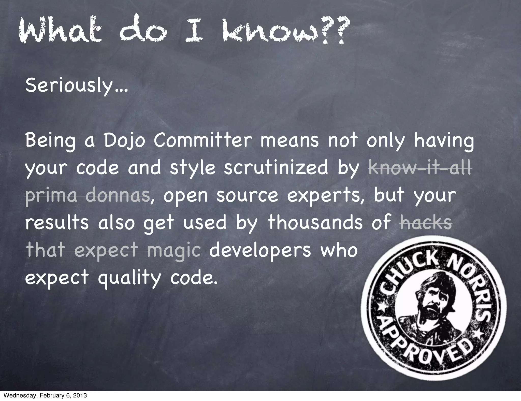 What do I know??
      Seriously…

      Being a Dojo Committer means not only having
      your code and style scrutinized by know-it-all
      prima donnas, open source experts, but your
      results also get used by thousands of hacks
      that expect magic developers who
      expect quality code.




Wednesday, February 6, 2013
 