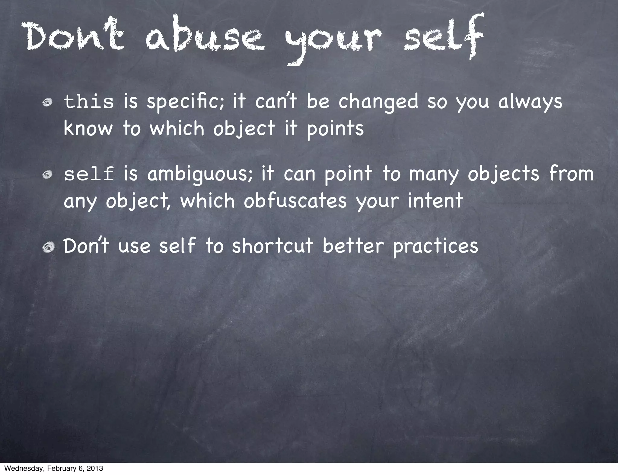 Don’t abuse your self
                this is speciﬁc; it can’t be changed so you always
                know to which object it points

                self is ambiguous; it can point to many objects from
                any object, which obfuscates your intent

                Don’t use self to shortcut better practices




Wednesday, February 6, 2013
 