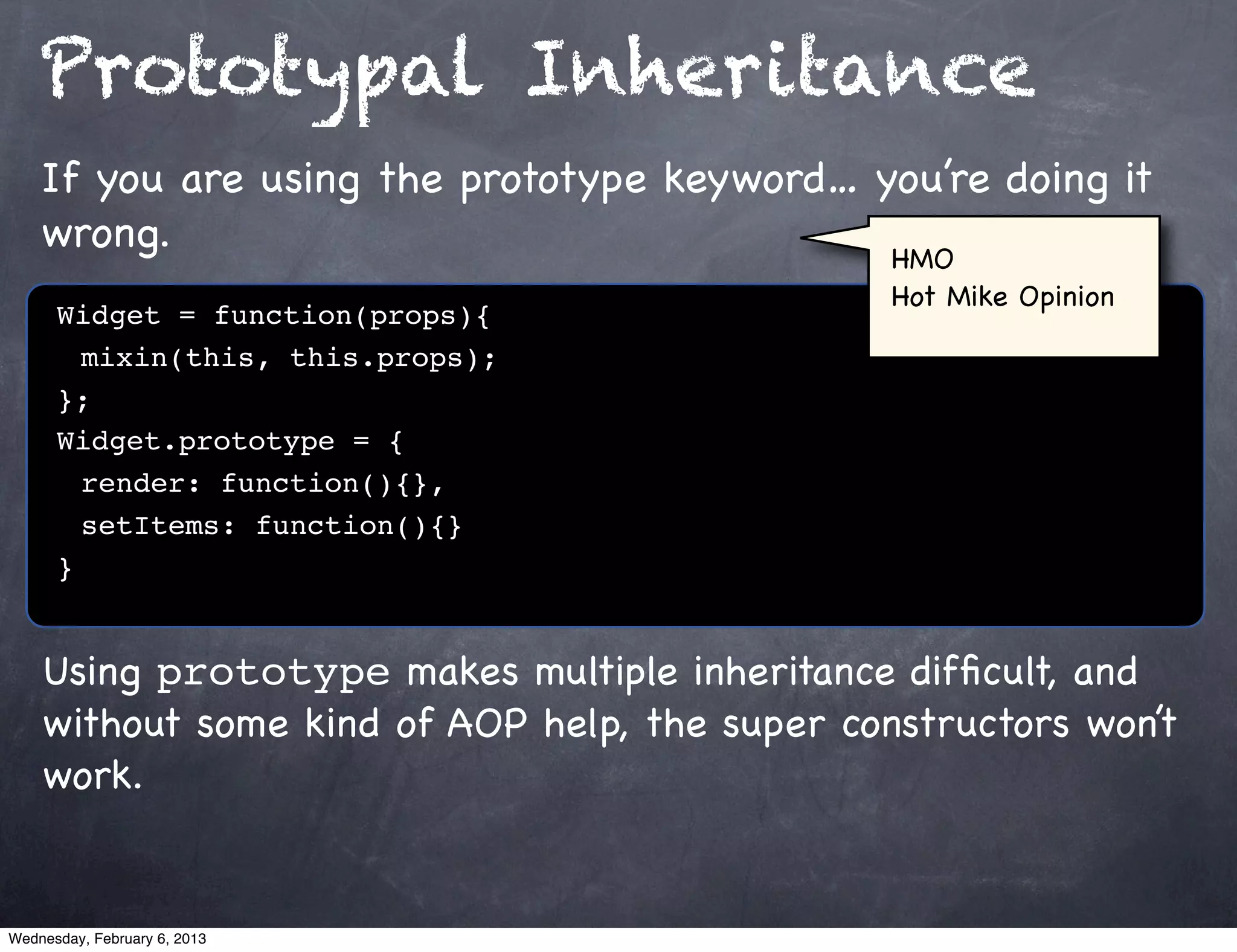 Prototypal Inheritance
    If you are using the prototype keyword… you’re doing it
    wrong.                                   HMO
                                                Hot Mike Opinion
      Widget = function(props){
      ! mixin(this, this.props);
      };
      Widget.prototype = {
      ! render: function(){},
      ! setItems: function(){}
      }


    Using prototype makes multiple inheritance difﬁcult, and
    without some kind of AOP help, the super constructors won’t
    work.


Wednesday, February 6, 2013
 