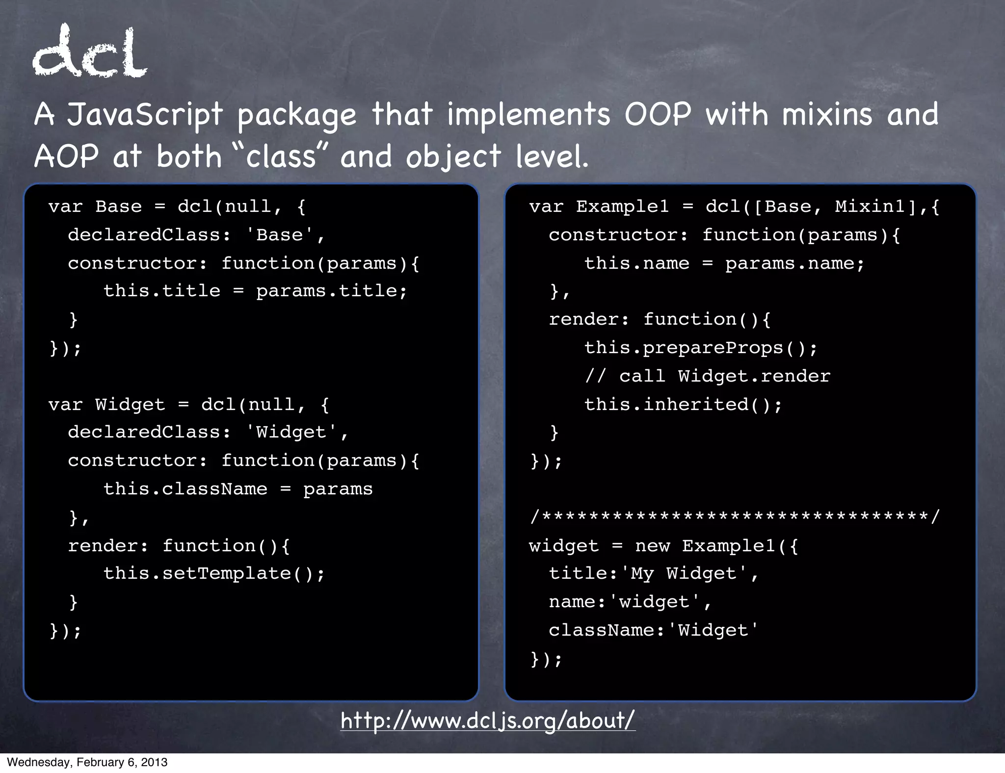 dcl
    A JavaScript package that implements OOP with mixins and
    AOP at both “class” and object level.
      var Base = dcl(null, {                    var Example1 = dcl([Base, Mixin1],{
      ! declaredClass: 'Base',                  ! constructor: function(params){
      ! constructor: function(params){          ! ! this.name = params.name;
      ! ! this.title = params.title;            ! },
      ! }                                       ! render: function(){
      });                                       ! ! this.prepareProps();
                                                ! ! // call Widget.render
      var Widget = dcl(null, {                  ! ! this.inherited();
      ! declaredClass: 'Widget',                ! }
      ! constructor: function(params){          });
      ! ! this.className = params
      ! },                                      /*********************************/
      ! render: function(){                     widget = new Example1({
      ! ! this.setTemplate();                   ! title:'My Widget',
      ! }                                       ! name:'widget',
      });                                       ! className:'Widget'
                                                });


                               http://www.dcljs.org/about/
Wednesday, February 6, 2013
 