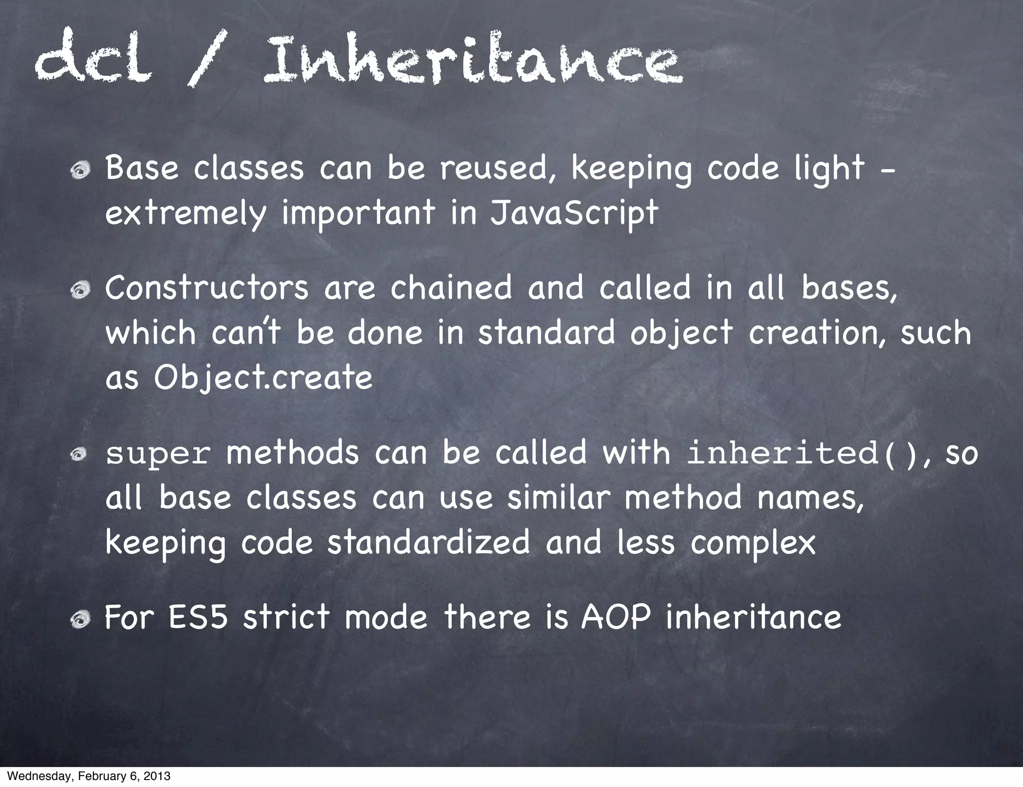 dcl / Inheritance
                Base classes can be reused, keeping code light -
                extremely important in JavaScript

                Constructors are chained and called in all bases,
                which can’t be done in standard object creation, such
                as Object.create

                super methods can be called with inherited(), so
                all base classes can use similar method names,
                keeping code standardized and less complex

                For ES5 strict mode there is AOP inheritance



Wednesday, February 6, 2013
 