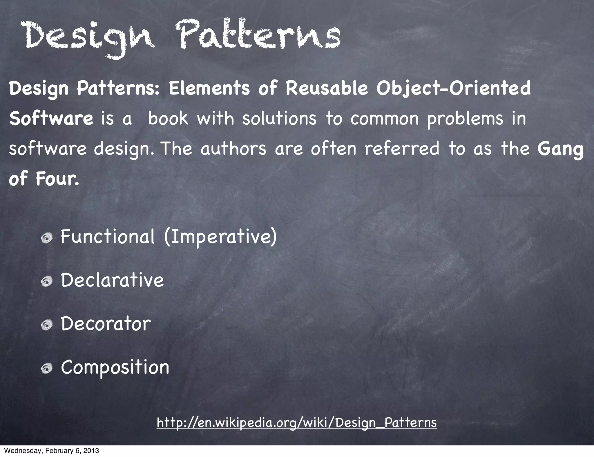 Design Patterns
 Design Patterns: Elements of Reusable Object-Oriented
 Software is a book with solutions to common problems in
 software design. The authors are often referred to as the Gang
 of Four.

                Functional (Imperative)

                Declarative

                Decorator

                Composition

                              http://en.wikipedia.org/wiki/Design_Patterns
Wednesday, February 6, 2013
 