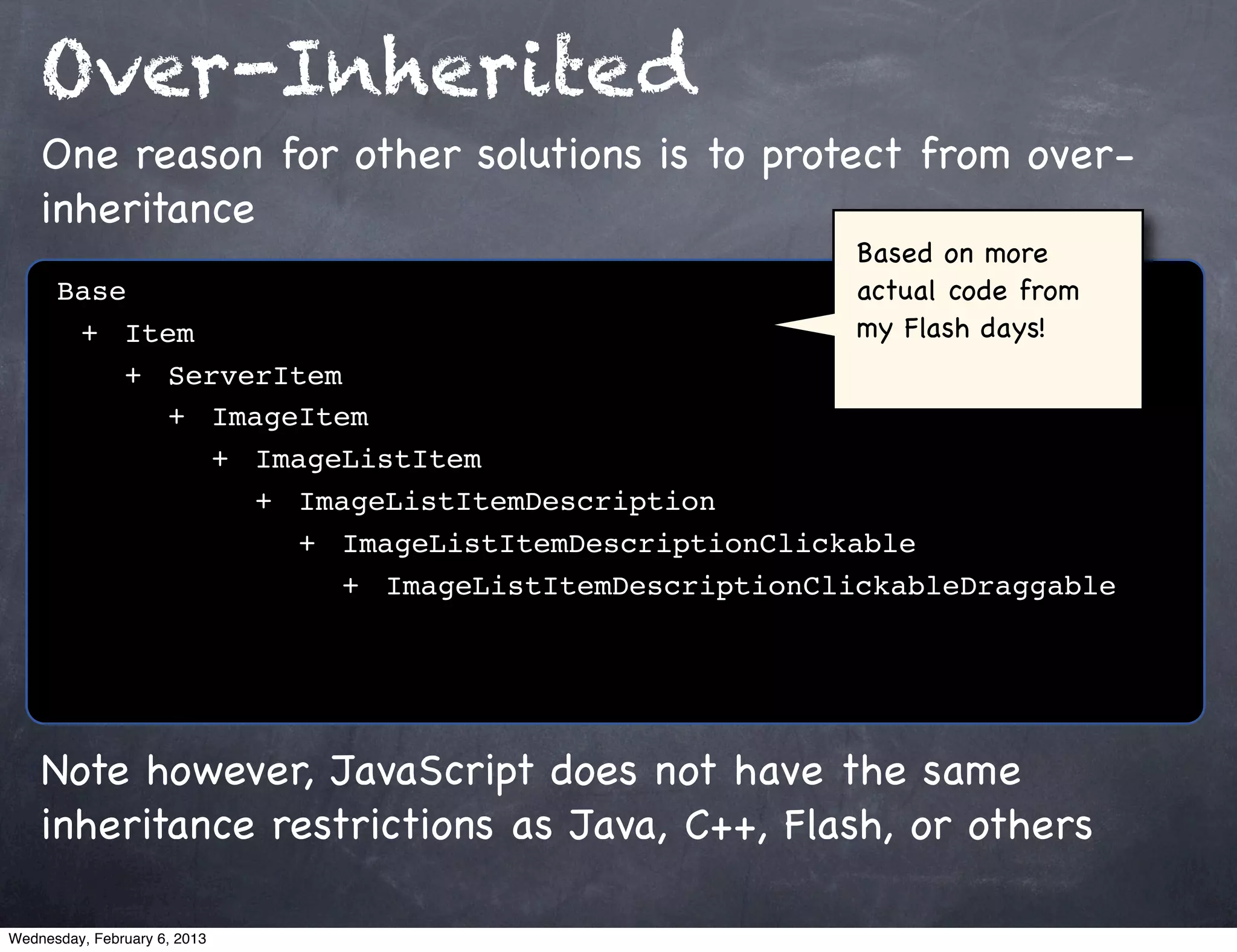 Over-Inherited
    One reason for other solutions is to protect from over-
    inheritance
                                                  Based on more
      Base                                        actual code from
      ! +! Item                                   my Flash days!
      ! ! +! ServerItem
      ! ! ! +! ImageItem
      ! ! ! ! +! ImageListItem
      ! ! ! ! ! +! ImageListItemDescription
      ! ! ! ! ! ! +! ImageListItemDescriptionClickable
      ! ! ! ! ! ! ! +! ImageListItemDescriptionClickableDraggable




    Note however, JavaScript does not have the same
    inheritance restrictions as Java, C++, Flash, or others

Wednesday, February 6, 2013
 