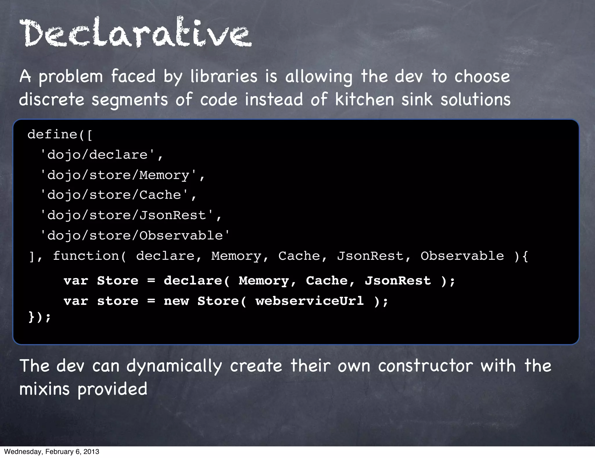 Declarative
    A problem faced by libraries is allowing the dev to choose
    discrete segments of code instead of kitchen sink solutions
      define([
      ! 'dojo/declare',
      ! 'dojo/store/Memory',
      ! 'dojo/store/Cache',
      ! 'dojo/store/JsonRest',
      ! 'dojo/store/Observable'
      ], function( declare, Memory, Cache, JsonRest, Observable ){!
      !    var Store = declare( Memory, Cache, JsonRest );
                var store = new Store( webserviceUrl );
      });


    The dev can dynamically create their own constructor with the
    mixins provided


Wednesday, February 6, 2013
 