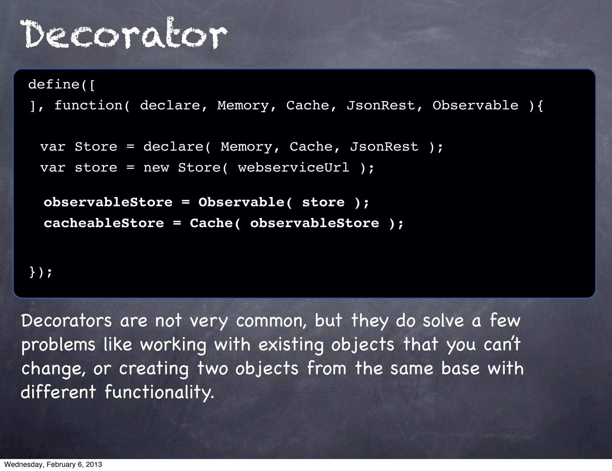 Decorator
      define([
      ], function( declare, Memory, Cache, JsonRest, Observable ){
      !
      ! var Store = declare( Memory, Cache, JsonRest );
      ! var store = new Store( webserviceUrl );

          observableStore = Observable( store );
          cacheableStore = Cache( observableStore );


      });


    Decorators are not very common, but they do solve a few
    problems like working with existing objects that you can’t
    change, or creating two objects from the same base with
    different functionality.


Wednesday, February 6, 2013
 