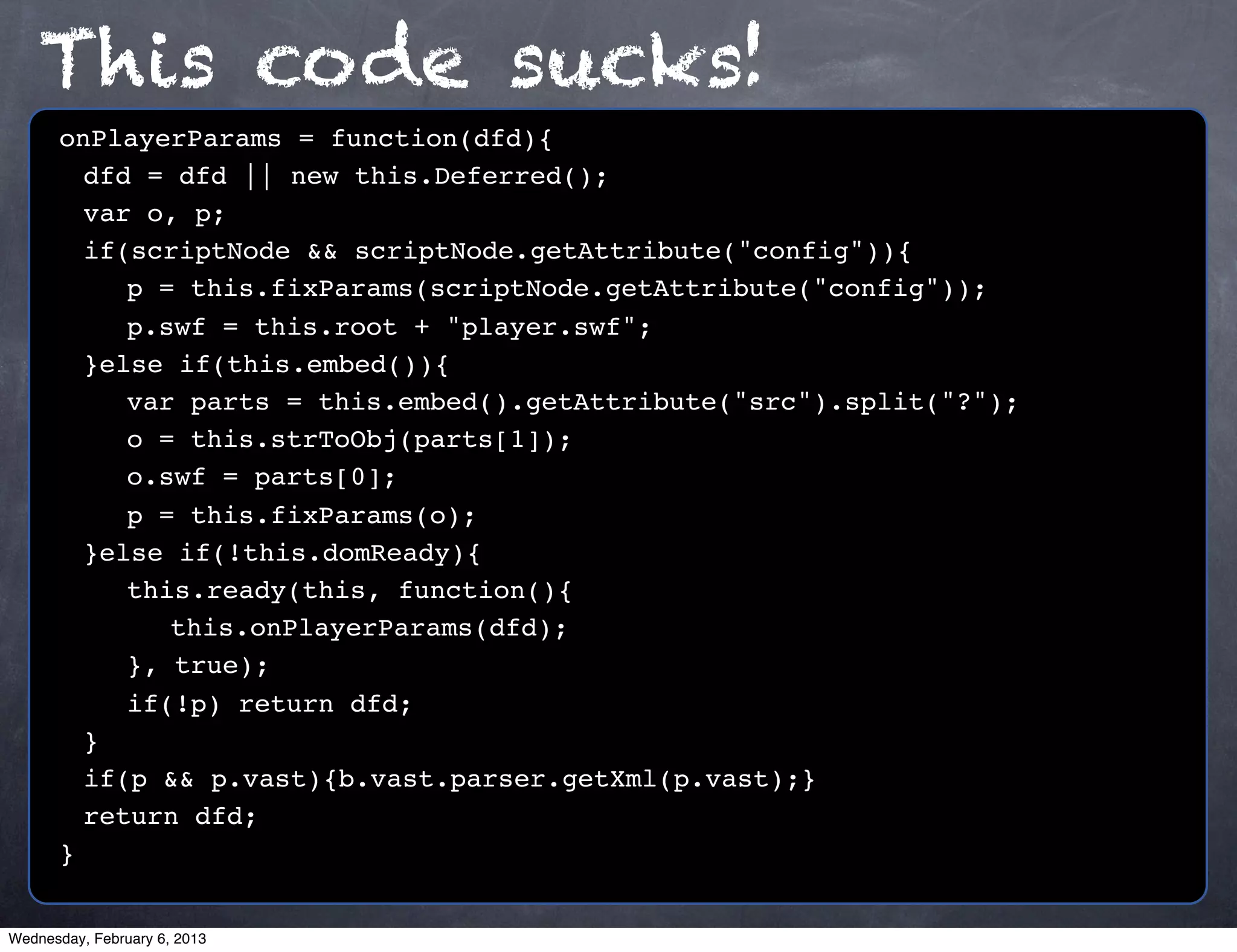 This code sucks!
      onPlayerParams = function(dfd){
      ! dfd = dfd || new this.Deferred();
      ! var o, p;
      ! if(scriptNode && scriptNode.getAttribute("config")){
      ! ! p = this.fixParams(scriptNode.getAttribute("config"));
      ! ! p.swf = this.root + "player.swf";
      ! }else if(this.embed()){
      ! ! var parts = this.embed().getAttribute("src").split("?");
      ! ! o = this.strToObj(parts[1]);
      ! ! o.swf = parts[0];
      ! ! p = this.fixParams(o);
      ! }else if(!this.domReady){
      ! ! this.ready(this, function(){
      ! ! ! this.onPlayerParams(dfd);
      ! ! }, true);
      ! ! if(!p) return dfd;
      !}
      ! if(p && p.vast){b.vast.parser.getXml(p.vast);}
      ! return dfd;
      }


Wednesday, February 6, 2013
 