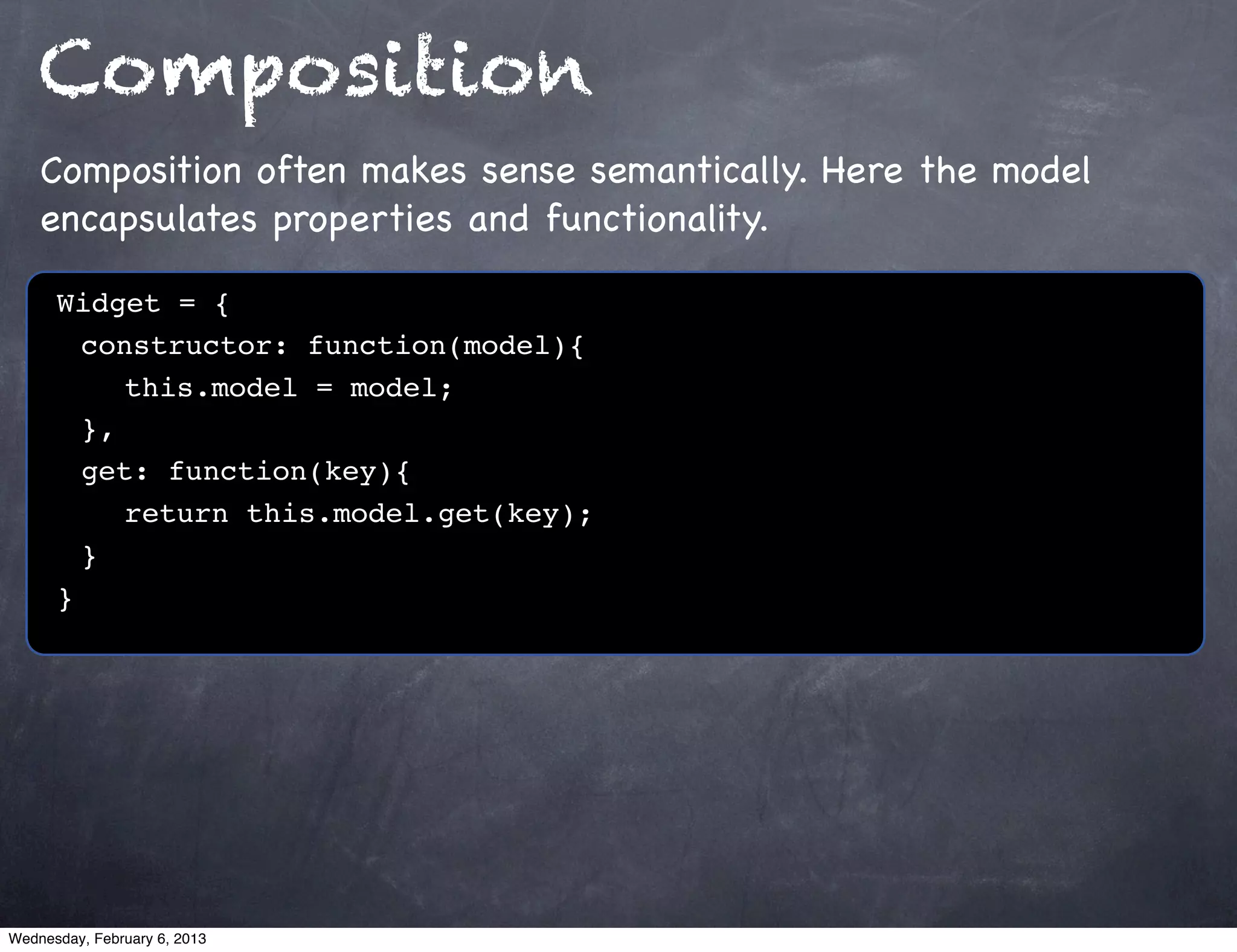 Composition
    Composition often makes sense semantically. Here the model
    encapsulates properties and functionality.

      Widget = {
      ! constructor: function(model){
      ! ! this.model = model;!
      ! },
      ! get: function(key){
      ! ! return this.model.get(key);
      !}
      }




Wednesday, February 6, 2013
 