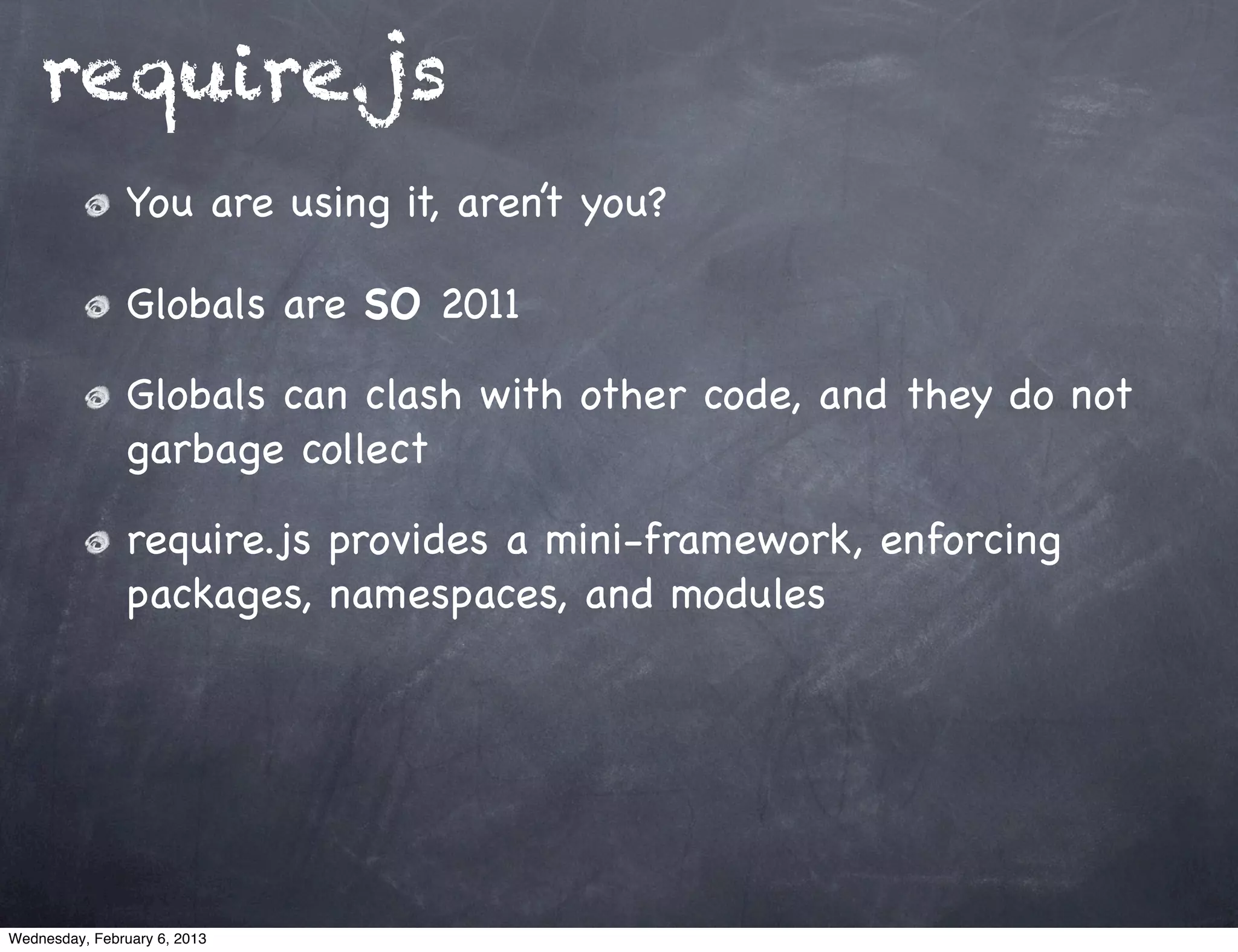 require.js
                You are using it, aren’t you?

                Globals are SO 2011

                Globals can clash with other code, and they do not
                garbage collect

                require.js provides a mini-framework, enforcing
                packages, namespaces, and modules




Wednesday, February 6, 2013
 