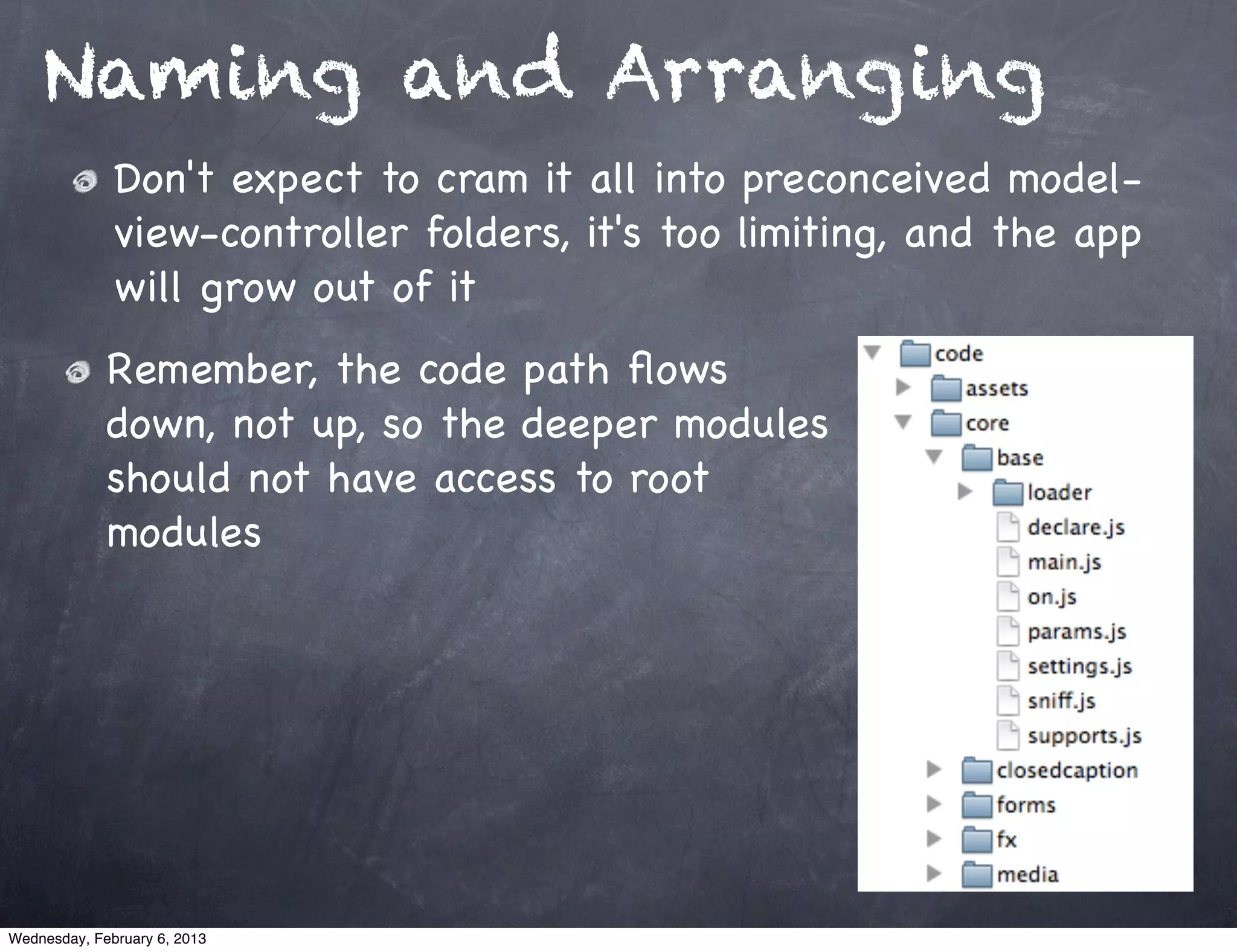 Naming and Arranging
              Don't expect to cram it all into preconceived model-
              view-controller folders, it's too limiting, and the app
              will grow out of it
             Remember, the code path ﬂows
             down, not up, so the deeper modules
             should not have access to root
             modules




Wednesday, February 6, 2013
 