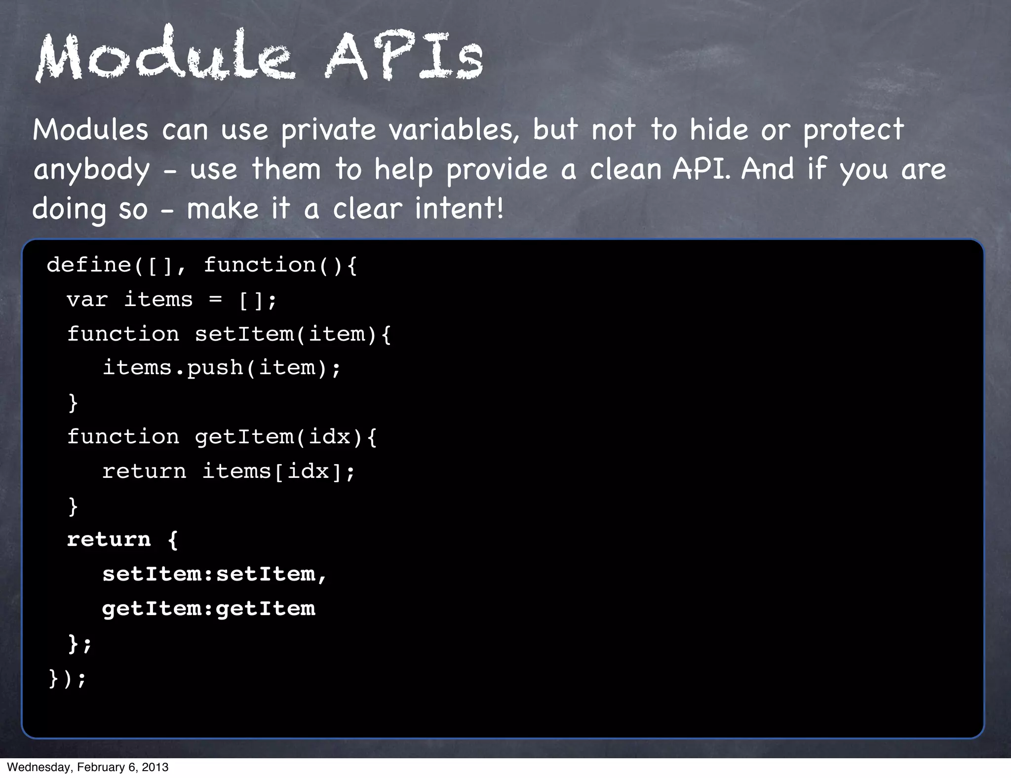 Module APIs
    Modules can use private variables, but not to hide or protect
    anybody - use them to help provide a clean API. And if you are
    doing so - make it a clear intent!
      define([], function(){
      ! var items = [];
      ! function setItem(item){
      ! ! items.push(item);
      !}
      ! function getItem(idx){
      ! ! return items[idx];
      !}
      ! return {
      ! ! setItem:setItem,
      ! ! getItem:getItem
      ! };
      });


Wednesday, February 6, 2013
 