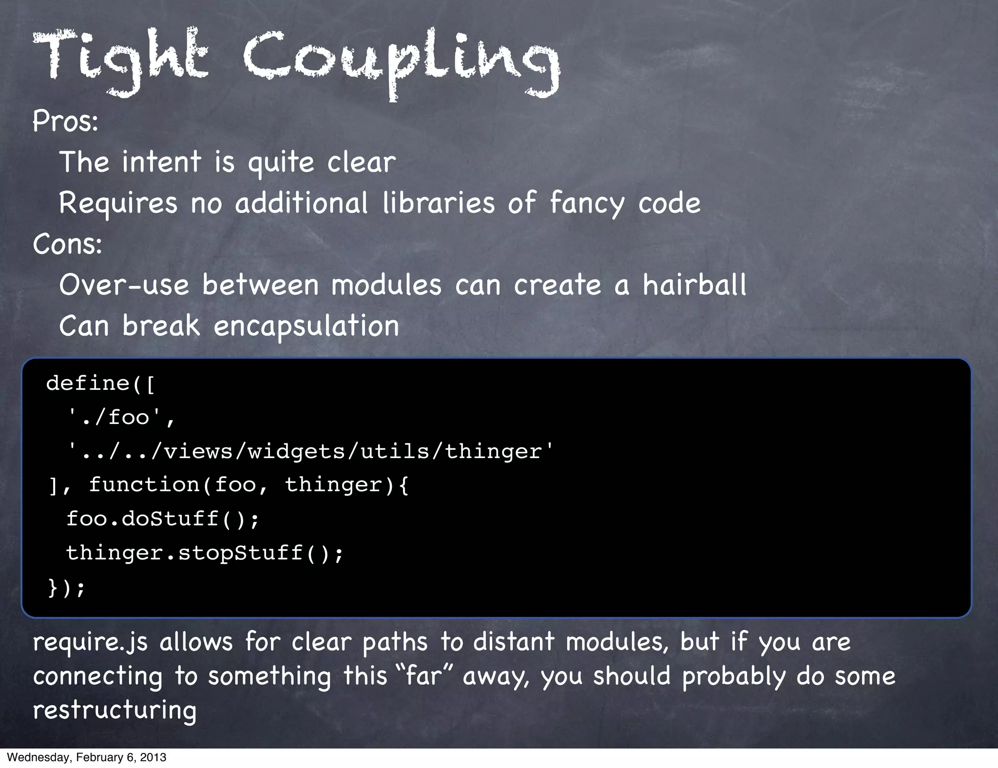 Tight Coupling
    Pros:
      The intent is quite clear
      Requires no additional libraries of fancy code
    Cons:
      Over-use between modules can create a hairball
      Can break encapsulation
      define([
      ! './foo',
      ! '../../views/widgets/utils/thinger'
      ], function(foo, thinger){
      ! foo.doStuff();
      ! thinger.stopStuff();
      });

    require.js allows for clear paths to distant modules, but if you are
    connecting to something this “far” away, you should probably do some
    restructuring
Wednesday, February 6, 2013
 