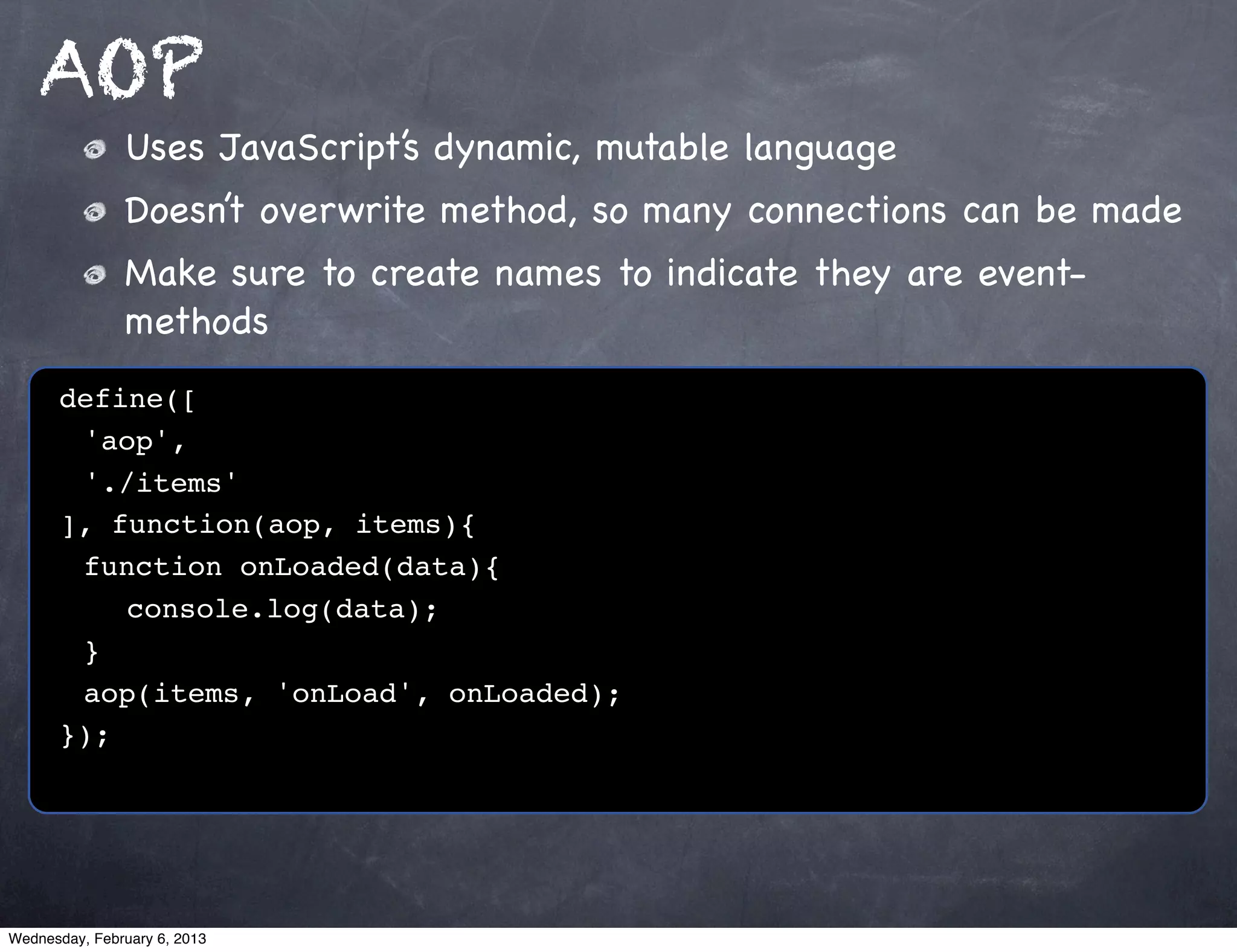 AOP
               Uses JavaScript’s dynamic, mutable language
               Doesn’t overwrite method, so many connections can be made
               Make sure to create names to indicate they are event-
               methods
      define([
      ! 'aop',
      ! './items'
      ], function(aop, items){
      ! function onLoaded(data){
      ! ! console.log(data);
      ! }!
      ! aop(items, 'onLoad', onLoaded);
      });




Wednesday, February 6, 2013
 