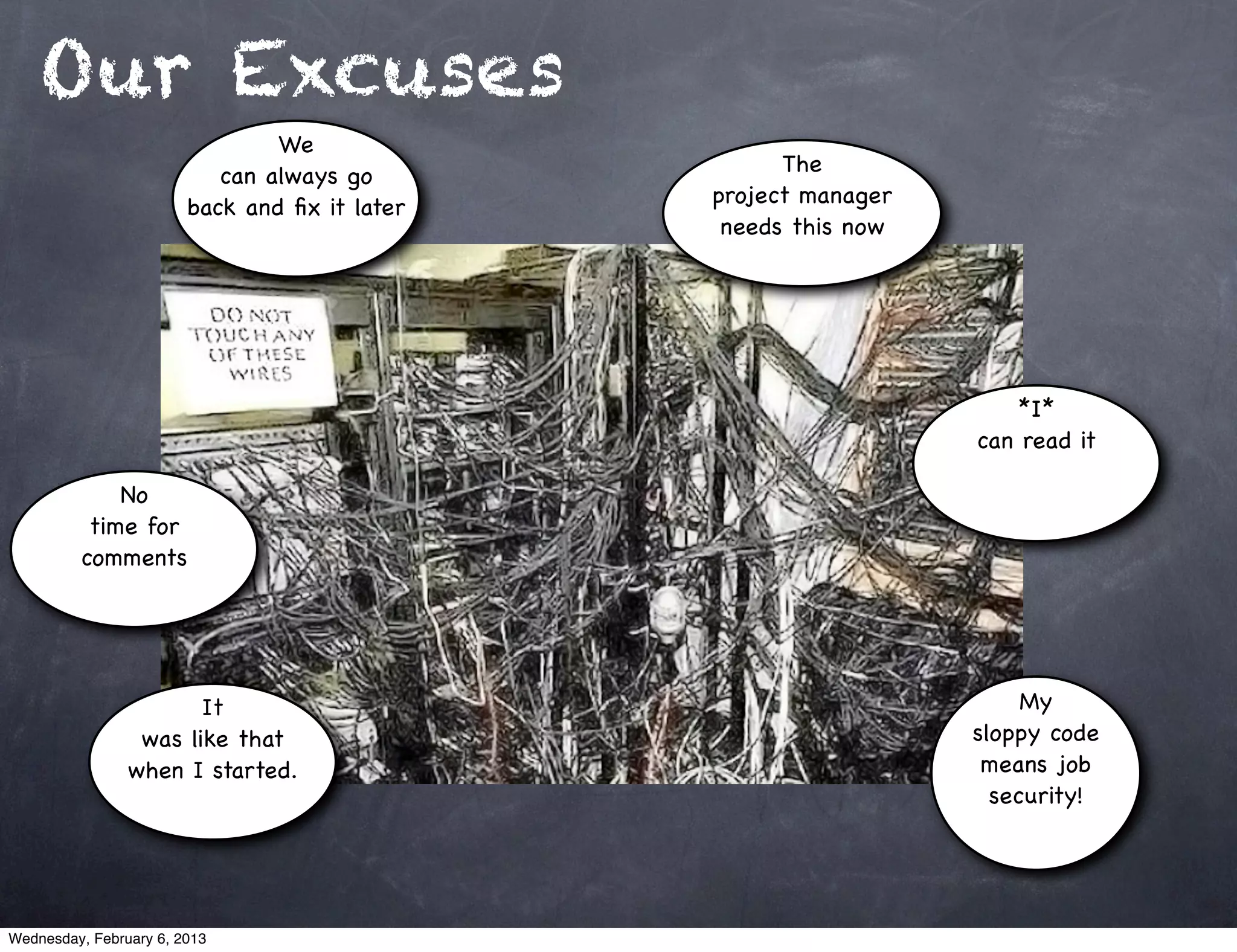 Our Excuses
                                We
                                                     The
                           can always go
                                               project manager
                        back and ﬁx it later
                                                needs this now




                                                                     *I*
                                                                 can read it

             No
          time for
         comments




                       It                                             My
                 was like that                                   sloppy code
                when I started.                                   means job
                                                                   security!




Wednesday, February 6, 2013
 