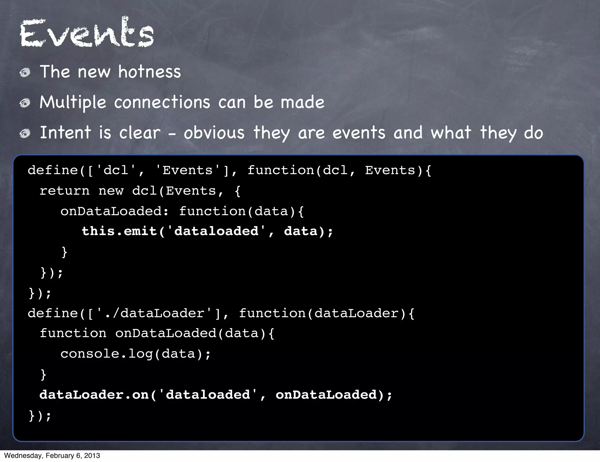 Events
         The new hotness
         Multiple connections can be made
         Intent is clear - obvious they are events and what they do
      define(['dcl', 'Events'], function(dcl, Events){
      ! return new dcl(Events, {
      ! ! onDataLoaded: function(data){
      ! ! ! this.emit('dataloaded', data);
      !! }
      ! });
      });
      define(['./dataLoader'], function(dataLoader){
      ! function onDataLoaded(data){
      ! ! console.log(data);
      !}
      ! dataLoader.on('dataloaded', onDataLoaded);
      });

Wednesday, February 6, 2013
 