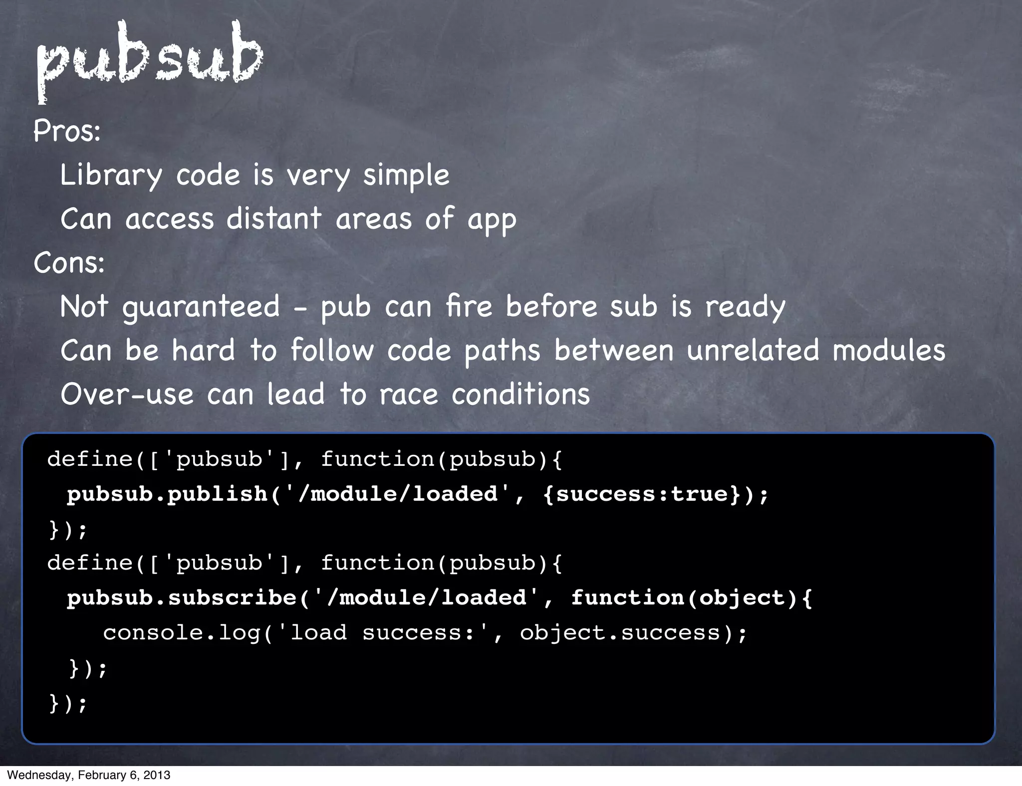 pubsub
    Pros:
      Library code is very simple
      Can access distant areas of app
    Cons:
      Not guaranteed - pub can ﬁre before sub is ready
      Can be hard to follow code paths between unrelated modules
      Over-use can lead to race conditions
      define(['pubsub'], function(pubsub){
      ! pubsub.publish('/module/loaded', {success:true});
      });
      define(['pubsub'], function(pubsub){
      ! pubsub.subscribe('/module/loaded', function(object){
      ! ! console.log('load success:', object.success);
      ! });
      });

Wednesday, February 6, 2013
 