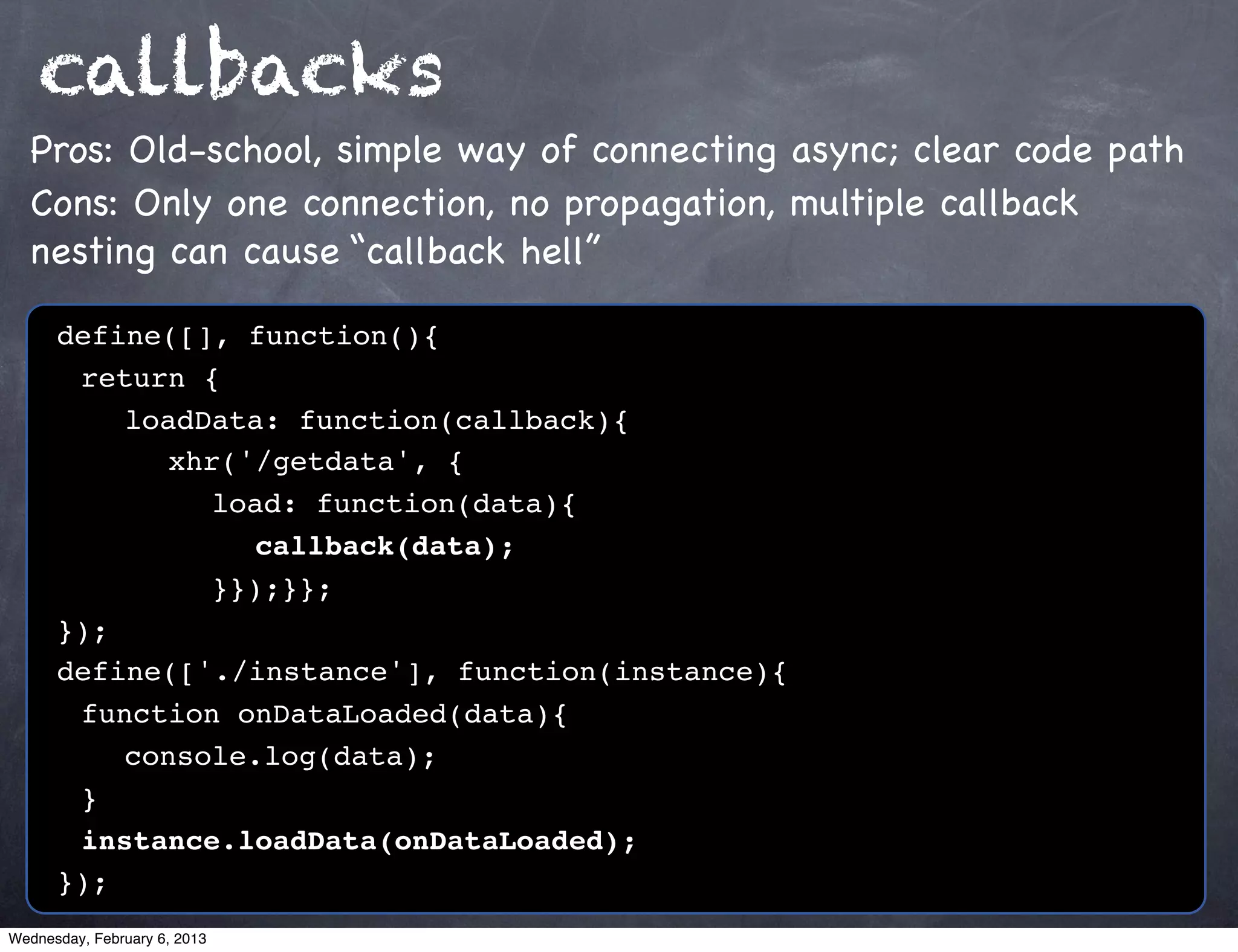 callbacks
  Pros: Old-school, simple way of connecting async; clear code path
  Cons: Only one connection, no propagation, multiple callback
  nesting can cause “callback hell”

      define([], function(){
      ! return {
      ! ! loadData: function(callback){
      ! ! ! xhr('/getdata', {
      ! ! ! ! load: function(data){
      ! ! ! ! ! callback(data);
      ! ! ! ! }});}};
      });
      define(['./instance'], function(instance){
      ! function onDataLoaded(data){
      ! ! console.log(data);
      !}
      ! instance.loadData(onDataLoaded);
      });
Wednesday, February 6, 2013
 