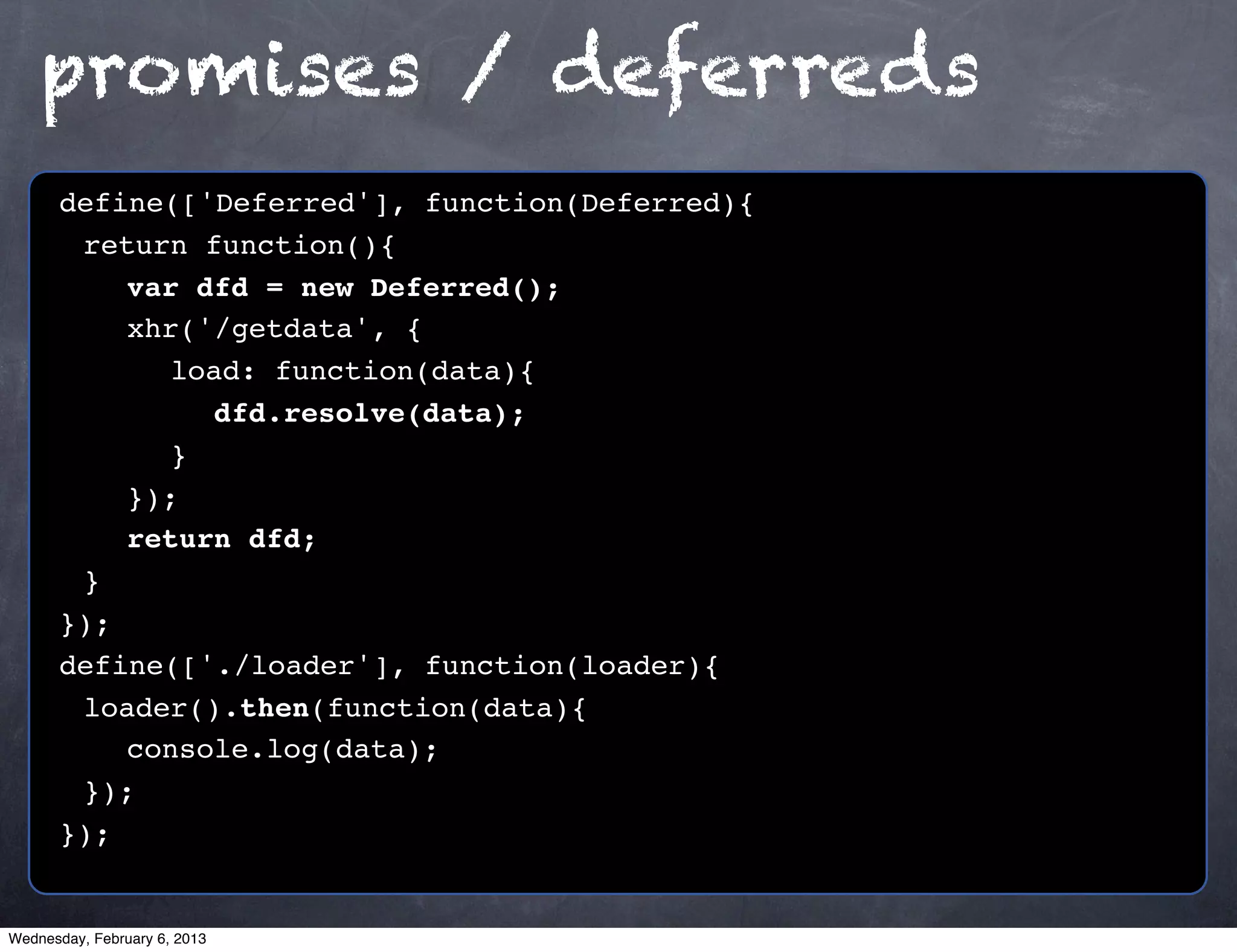 promises / deferreds
      define(['Deferred'], function(Deferred){
      ! return function(){
      ! ! var dfd = new Deferred();
      ! ! xhr('/getdata', {
      ! ! ! load: function(data){
      ! ! ! ! dfd.resolve(data);
      ! ! ! }!
      ! ! });
      ! ! return dfd;
      !}
      });
      define(['./loader'], function(loader){
      ! loader().then(function(data){
      ! ! console.log(data);
      ! });
      });


Wednesday, February 6, 2013
 