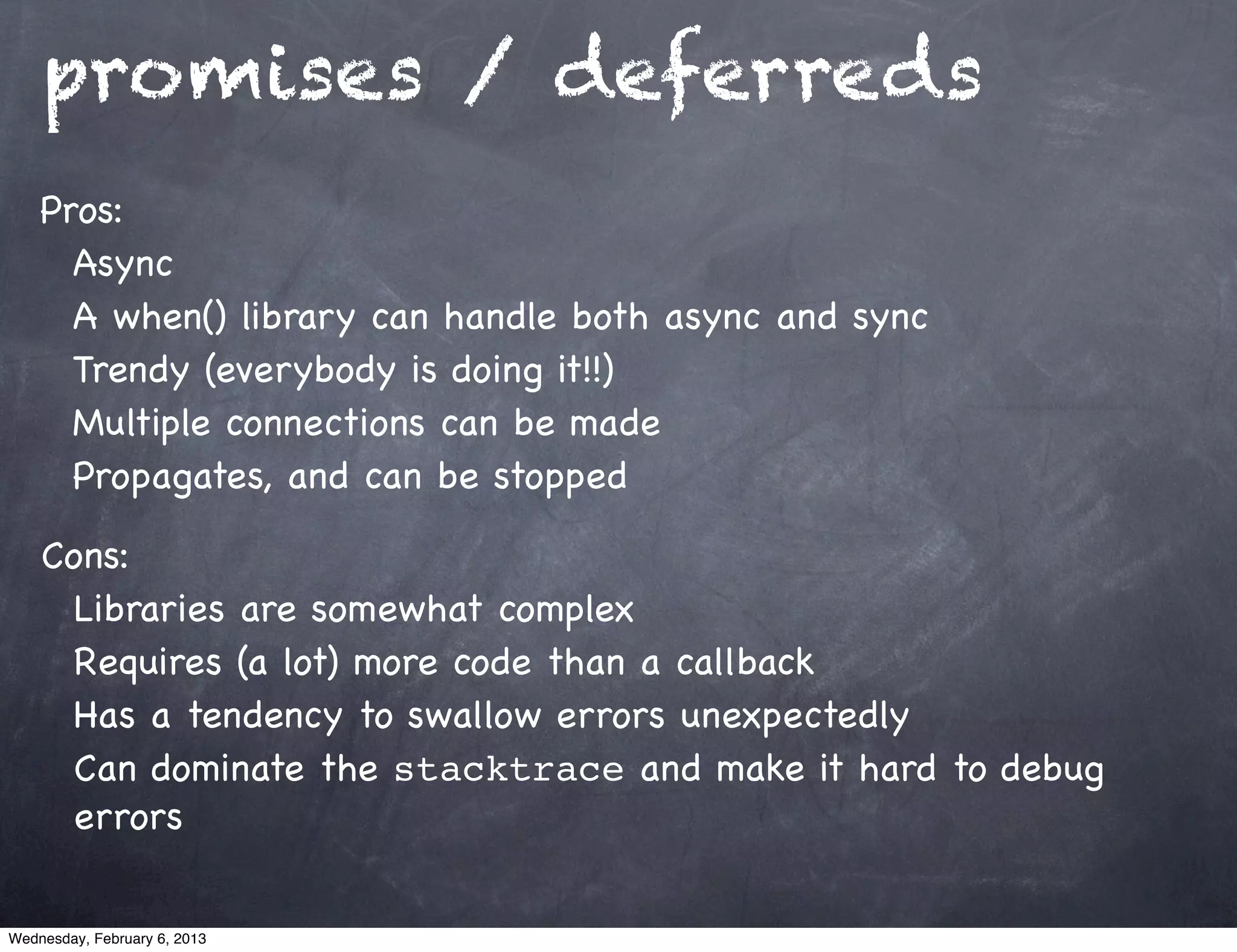 promises / deferreds
    Pros:
      Async
      A when() library can handle both async and sync
      Trendy (everybody is doing it!!)
      Multiple connections can be made
      Propagates, and can be stopped

    Cons:
      Libraries are somewhat complex
      Requires (a lot) more code than a callback
      Has a tendency to swallow errors unexpectedly
      Can dominate the stacktrace and make it hard to debug
      errors

Wednesday, February 6, 2013
 