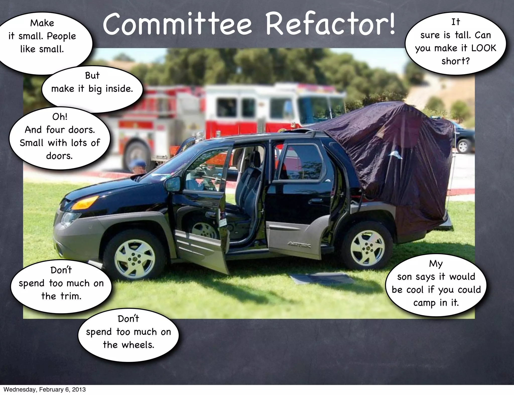 Make
 it small. People                Committee Refactor!            It
                                                         sure is tall. Can
    like small.                                         you make it LOOK
                                                             short?
                      But
               make it big inside.

            Oh!
      And four doors.
     Small with lots of
           doors.




                                                            My
           Don’t
                                                    son says it would
     spend too much on
                                                   be cool if you could
         the trim.
                                                       camp in it.
                                    Don’t
                              spend too much on
                                 the wheels.



Wednesday, February 6, 2013
 
