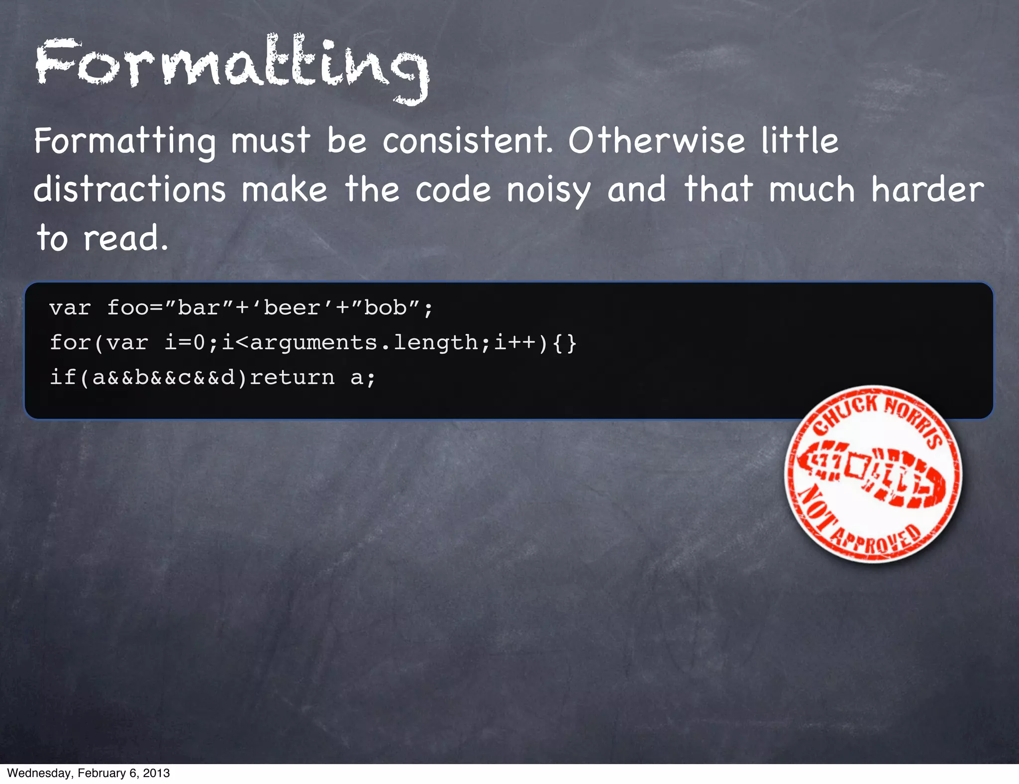 Formatting
    Formatting must be consistent. Otherwise little
    distractions make the code noisy and that much harder
    to read.
      var foo=”bar”+‘beer’+”bob”;
      for(var i=0;i<arguments.length;i++){}
      if(a&&b&&c&&d)return a;




Wednesday, February 6, 2013
 