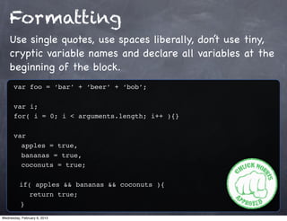 Formatting
    Use single quotes, use spaces liberally, don’t use tiny,
    cryptic variable names and declare all variables at the
    beginning of the block.
      var foo = ‘bar’ + ‘beer’ + ‘bob’;

      var i;
      for( i = 0; i < arguments.length; i++ ){}

      var
        apples = true,
        bananas = true,
        coconuts = true;

          if( apples && bananas && coconuts ){
            return true;
          }
Wednesday, February 6, 2013
 