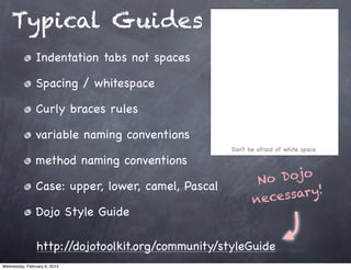 Typical Guides
                Indentation tabs not spaces

                Spacing / whitespace

                Curly braces rules

                variable naming conventions
                                                    Don’t be afraid of white space.

                method naming conventions
                                                            No Dojo
                Case: upper, lower, camel, Pascal
                                                           neces sar y!
                Dojo Style Guide

                http://dojotoolkit.org/community/styleGuide
Wednesday, February 6, 2013
 