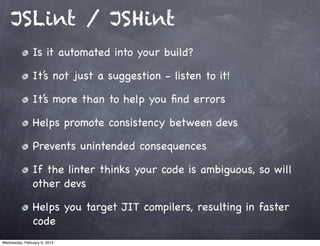 JSLint / JSHint
                Is it automated into your build?

                It’s not just a suggestion - listen to it!

                It’s more than to help you ﬁnd errors

                Helps promote consistency between devs

                Prevents unintended consequences

                If the linter thinks your code is ambiguous, so will
                other devs

                Helps you target JIT compilers, resulting in faster
                code
Wednesday, February 6, 2013
 