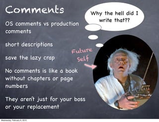 Comments                         Why the hell did I
                                       write that??
    OS comments vs production
    comments

    short descriptions
                              Future
    save the lazy crap         Self
    No comments is like a book
    without chapters or page
    numbers

    They aren’t just for your boss
    or your replacement

Wednesday, February 6, 2013
 