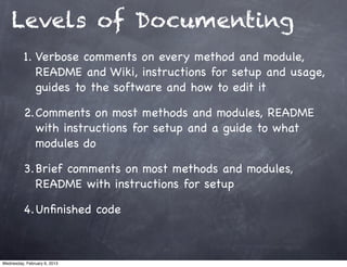 Levels of Documenting
          1. Verbose comments on every method and module,
             README and Wiki, instructions for setup and usage,
             guides to the software and how to edit it

          2.Comments on most methods and modules, README
            with instructions for setup and a guide to what
            modules do

          3.Brief comments on most methods and modules,
            README with instructions for setup

          4.Unﬁnished code



Wednesday, February 6, 2013
 