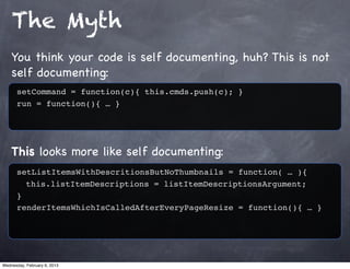 The Myth
    You think your code is self documenting, huh? This is not
    self documenting:
      setCommand = function(c){ this.cmds.push(c); }
      run = function(){ … }




    This looks more like self documenting:
      setListItemsWithDescritionsButNoThumbnails = function( … ){
        this.listItemDescriptions = listItemDescriptionsArgument;
      }
      renderItemsWhichIsCalledAfterEveryPageResize = function(){ … }




Wednesday, February 6, 2013
 