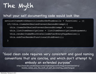 The Myth
    What your self documenting code would look like:
       setListItemsWithDescritionsButNoThumbnails = function( … ){
         if(!this.itemsSetBoolenPreventSecondAttempt){
           this.itemsSetBoolenPreventSecondAttempt = true;
           this.listItemDescriptions = listItemDescriptionsArgument;
           this.renderItemsWhichIsCalledAfterEveryPageResize();
           this.onAfterRenderFunctionalStubEvent();
         }




   “Good clean code requires very consistent and good naming
    conventions that are concise, and which don't attempt to
                 embody an extended purpose”
                              https://www.ibm.com/developerworks/mydeveloperworks/blogs/StylishGeek/entry/
                                     bloated_names_and_the_myth_of_self_documenting_code11?lang=en

Wednesday, February 6, 2013
 