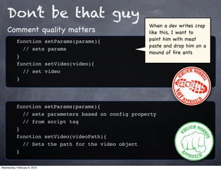 Don’t be that guy
                                                     When a dev writes crap
    Comment quality matters                          like this, I want to
           function setParams(params){               paint him with meat
                                                     paste and drop him on a
           ! // sets params
                                                     mound of ﬁre ants
           }
           function setVideo(video){
           ! // set video
           }




           function setParams(params){
           ! // sets parameters based on config property
           ! // from script tag
           }
           function setVideo(videoPath){
           ! // Sets the path for the video object
           }

Wednesday, February 6, 2013
 