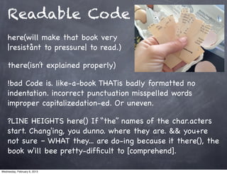 Readable Code
    here(will make that book very
    |resistånt to pressure| to read.)

    there(isn’t explained properly)

    !bad Code is. like-a-book THATis badly formatted no
    indentation. incorrect punctuation misspelled words
    improper capitalizedation-ed. Or uneven.

    ?LINE HEIGHTS here() If “the” names of the char.acters
    start. Chang'ing, you dunno. where they are. && you+re
    not sure – WHAT they... are do-ing because it there(), the
    book w'ill bee pretty-difﬁcult to [comprehend].

Wednesday, February 6, 2013
 