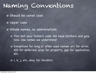 Naming Conventions
                Should be camel case

                Upper case

                Whole names, no abbreviations
                       This isn’t your father’s code. We have miniﬁers and gzip
                       now. Use names we understand!

                       Exceptions for long or often used names: err for error,
                       dfd for deferred, prop for property, app for application,
                       etc.

                       i, k, j, etc, okay for iterators


Wednesday, February 6, 2013
 