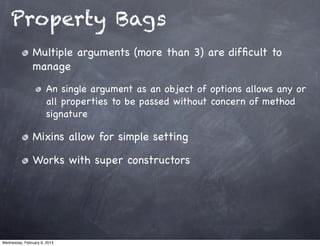 Property Bags
                Multiple arguments (more than 3) are difﬁcult to
                manage
                       An single argument as an object of options allows any or
                       all properties to be passed without concern of method
                       signature

                Mixins allow for simple setting

                Works with super constructors




Wednesday, February 6, 2013
 
