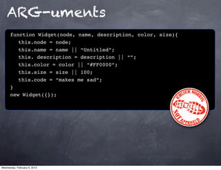 ARG-uments
      function Widget(node, name, description, color, size){
         this.node = node;
         this.name = name || “Untitled”;
         this. description = description || “”;
         this.color = color || “#FF0000”;
         this.size = size || 100;
         this.code = “makes me sad”;
      }
      new Widget({});




Wednesday, February 6, 2013
 