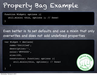 Property Bag Example
      function Widget( options ){
         util.mixin( this, options ); // Done!
      }



    Even better is to set defaults and use a mixin that only
    overwrites and does not add undeﬁned properties
      var Widget = declare{
          name:‘Untitled’,
          description:’’,
          color:’#FF0000’,
          size:100,
          constructor: function( options ){
             util.mixin(this, options); // Done!
          }
      }

Wednesday, February 6, 2013
 