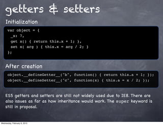 getters & setters
    Initialization
      var object = {
      ! _x: 7,
      ! get x() { return this.x + 1; },
      ! set x( arg ) { this.x = arg / 2; }
      };


    After creation
      object.__defineGetter__("b", function() { return this.a + 1; });
      object.__defineSetter__("c", function(x) { this.a = x / 2; });



    ES5 getters and setters are still not widely used due to IE8. There are
    also issues as far as how inheritance would work. The super keyword is
    still in proposal.


Wednesday, February 6, 2013
 