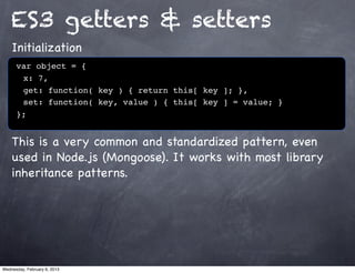 ES3 getters & setters
    Initialization
      var object = {
      ! x: 7,
      ! get: function( key ) { return this[ key ]; },
      ! set: function( key, value ) { this[ key ] = value; }
      };


    This is a very common and standardized pattern, even
    used in Node.js (Mongoose). It works with most library
    inheritance patterns.




Wednesday, February 6, 2013
 